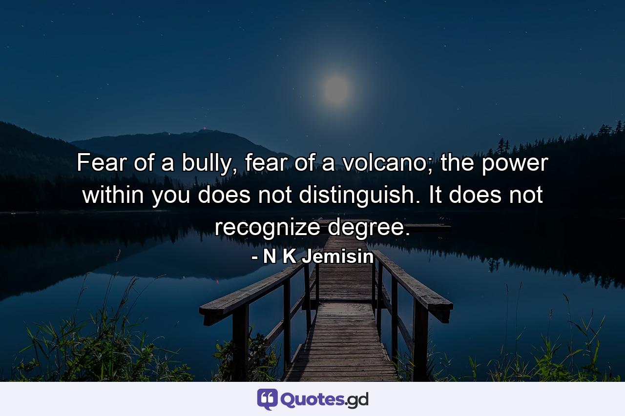 Fear of a bully, fear of a volcano; the power within you does not distinguish. It does not recognize degree. - Quote by N K Jemisin