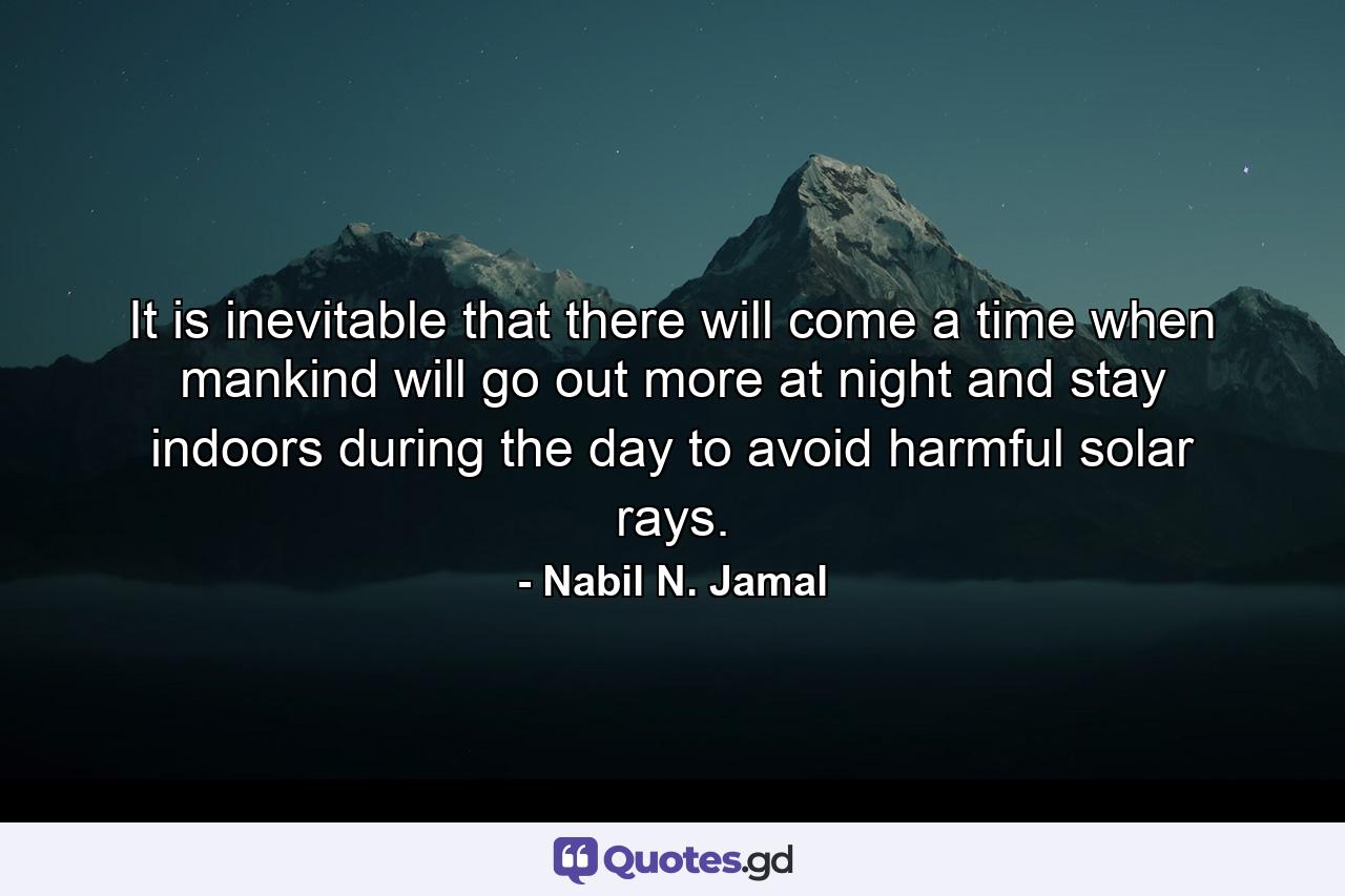 It is inevitable that there will come a time when mankind will go out more at night and stay indoors during the day to avoid harmful solar rays. - Quote by Nabil N. Jamal