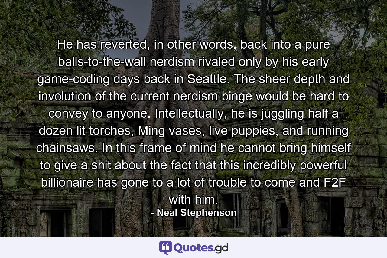 He has reverted, in other words, back into a pure balls-to-the-wall nerdism rivaled only by his early game-coding days back in Seattle. The sheer depth and involution of the current nerdism binge would be hard to convey to anyone. Intellectually, he is juggling half a dozen lit torches, Ming vases, live puppies, and running chainsaws. In this frame of mind he cannot bring himself to give a shit about the fact that this incredibly powerful billionaire has gone to a lot of trouble to come and F2F with him. - Quote by Neal Stephenson