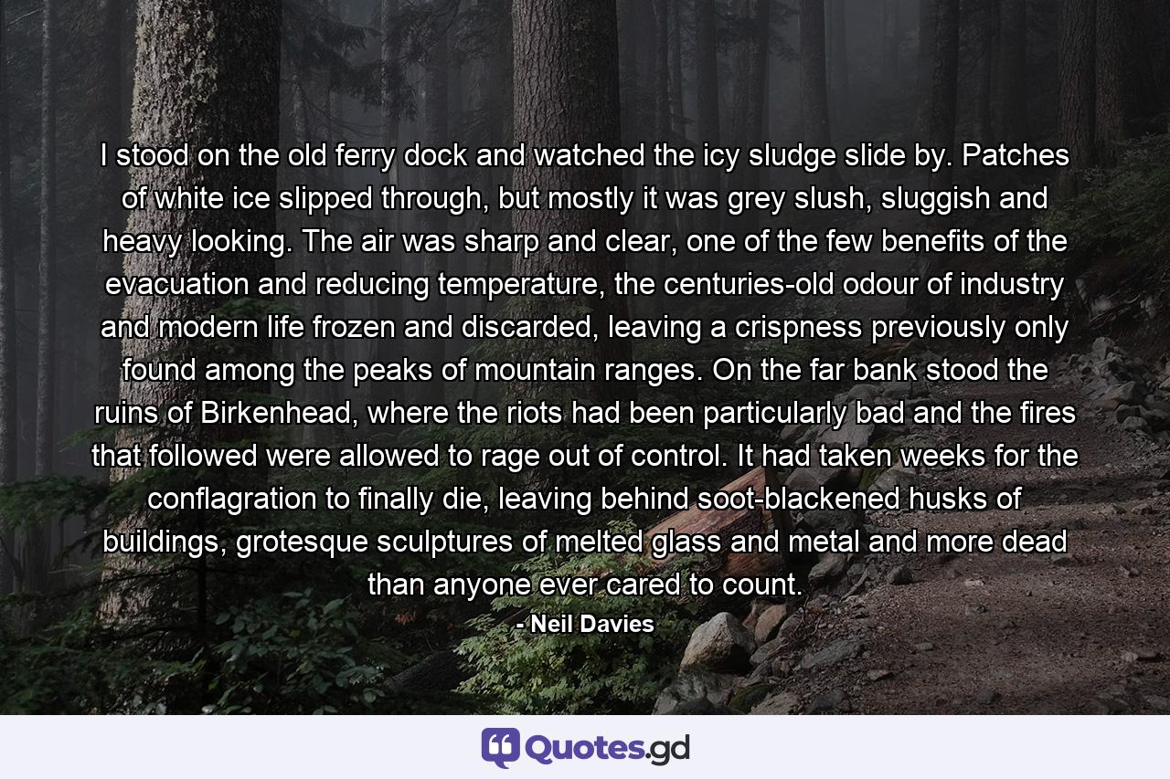 I stood on the old ferry dock and watched the icy sludge slide by. Patches of white ice slipped through, but mostly it was grey slush, sluggish and heavy looking. The air was sharp and clear, one of the few benefits of the evacuation and reducing temperature, the centuries-old odour of industry and modern life frozen and discarded, leaving a crispness previously only found among the peaks of mountain ranges. On the far bank stood the ruins of Birkenhead, where the riots had been particularly bad and the fires that followed were allowed to rage out of control. It had taken weeks for the conflagration to finally die, leaving behind soot-blackened husks of buildings, grotesque sculptures of melted glass and metal and more dead than anyone ever cared to count. - Quote by Neil Davies