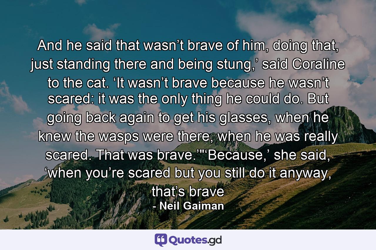 And he said that wasn’t brave of him, doing that, just standing there and being stung,’ said Coraline to the cat. ‘It wasn’t brave because he wasn’t scared: it was the only thing he could do. But going back again to get his glasses, when he knew the wasps were there, when he was really scared. That was brave.’