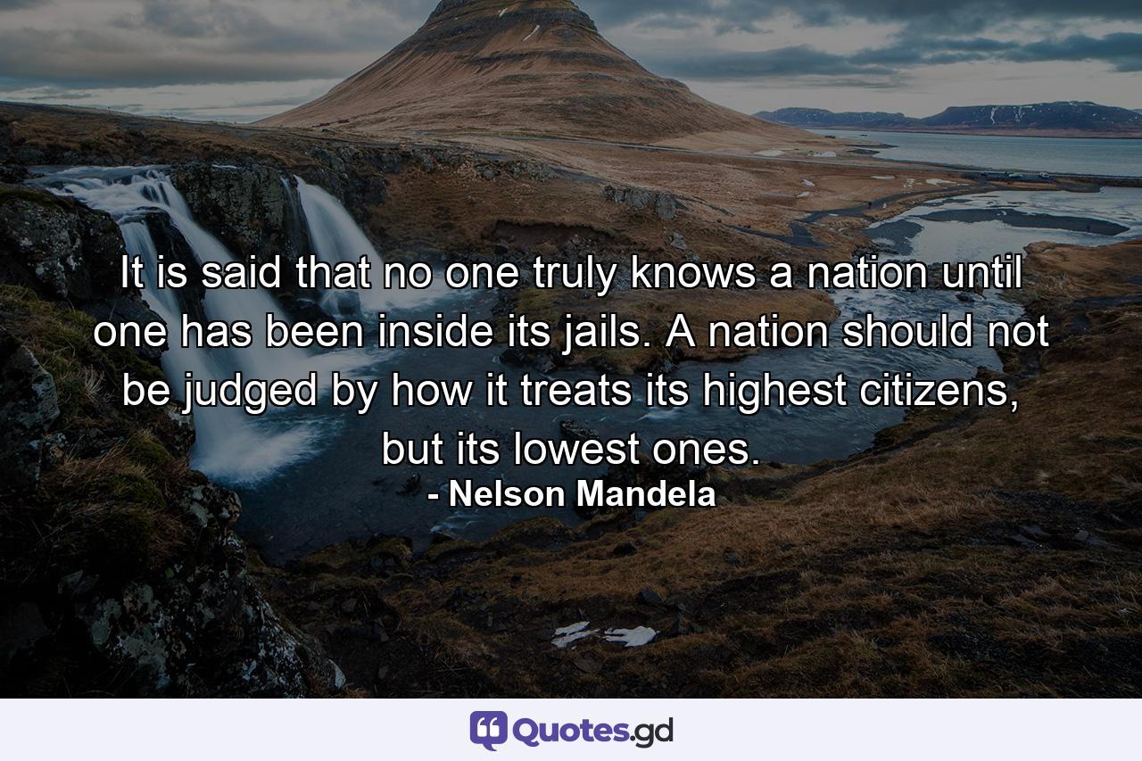 It is said that no one truly knows a nation until one has been inside its jails. A nation should not be judged by how it treats its highest citizens, but its lowest ones. - Quote by Nelson Mandela