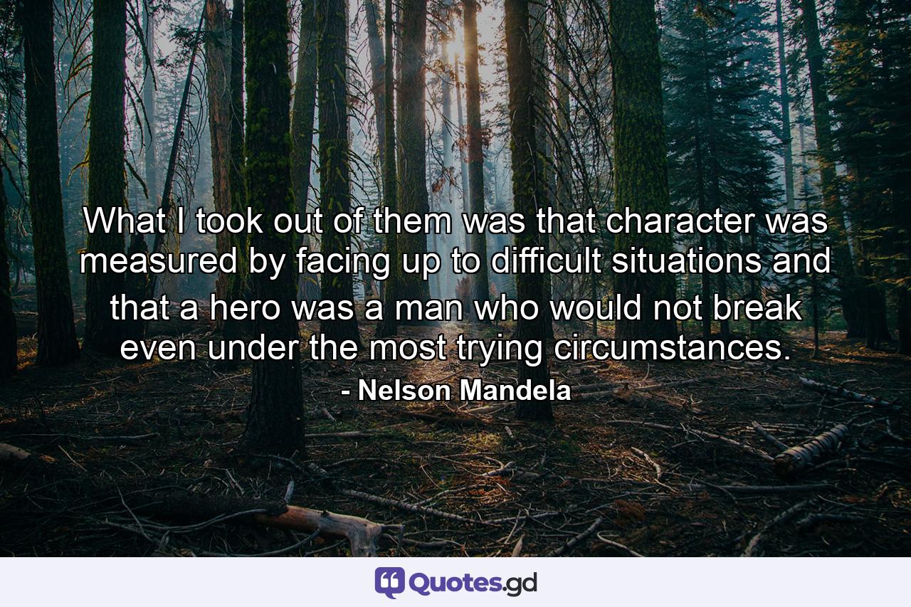 What I took out of them was that character was measured by facing up to difficult situations and that a hero was a man who would not break even under the most trying circumstances. - Quote by Nelson Mandela