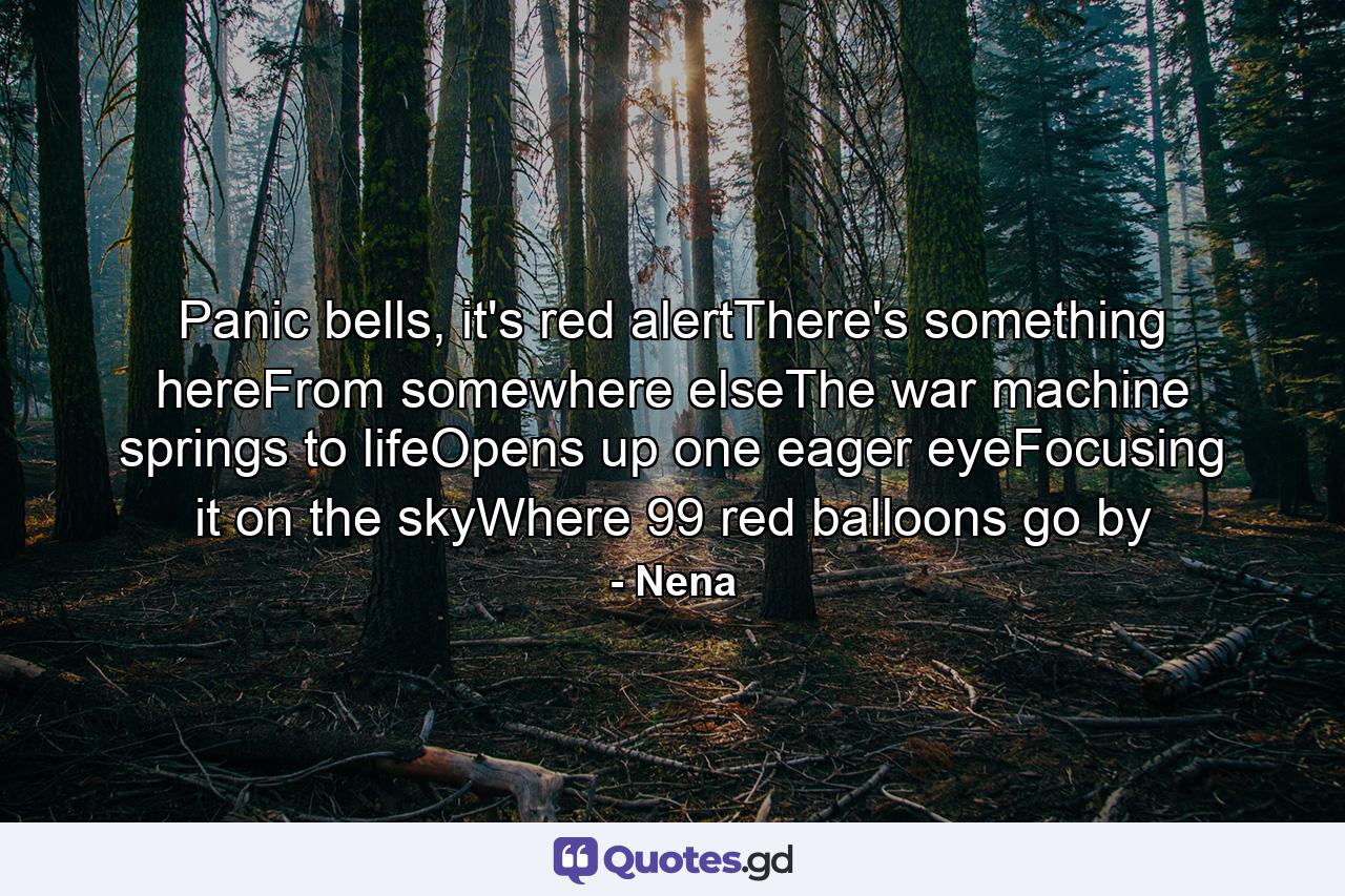 Panic bells, it's red alertThere's something hereFrom somewhere elseThe war machine springs to lifeOpens up one eager eyeFocusing it on the skyWhere 99 red balloons go by - Quote by Nena