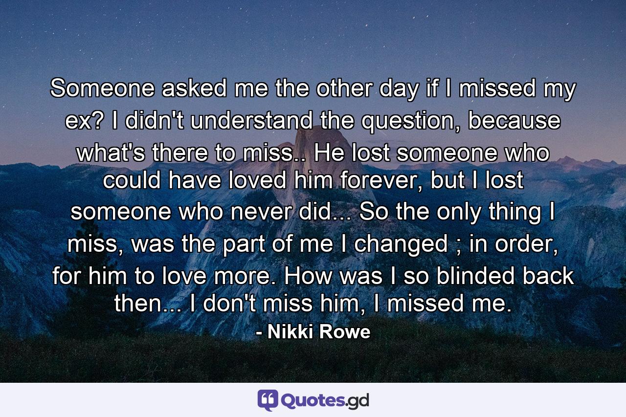 Someone asked me the other day if I missed my ex? I didn't understand the question, because what's there to miss.. He lost someone who could have loved him forever, but I lost someone who never did... So the only thing I miss, was the part of me I changed ; in order, for him to love more. How was I so blinded back then... I don't miss him, I missed me. - Quote by Nikki Rowe