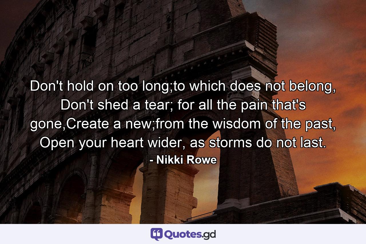 Don't hold on too long;to which does not belong, Don't shed a tear; for all the pain that's gone,Create a new;from the wisdom of the past, Open your heart wider, as storms do not last. - Quote by Nikki Rowe