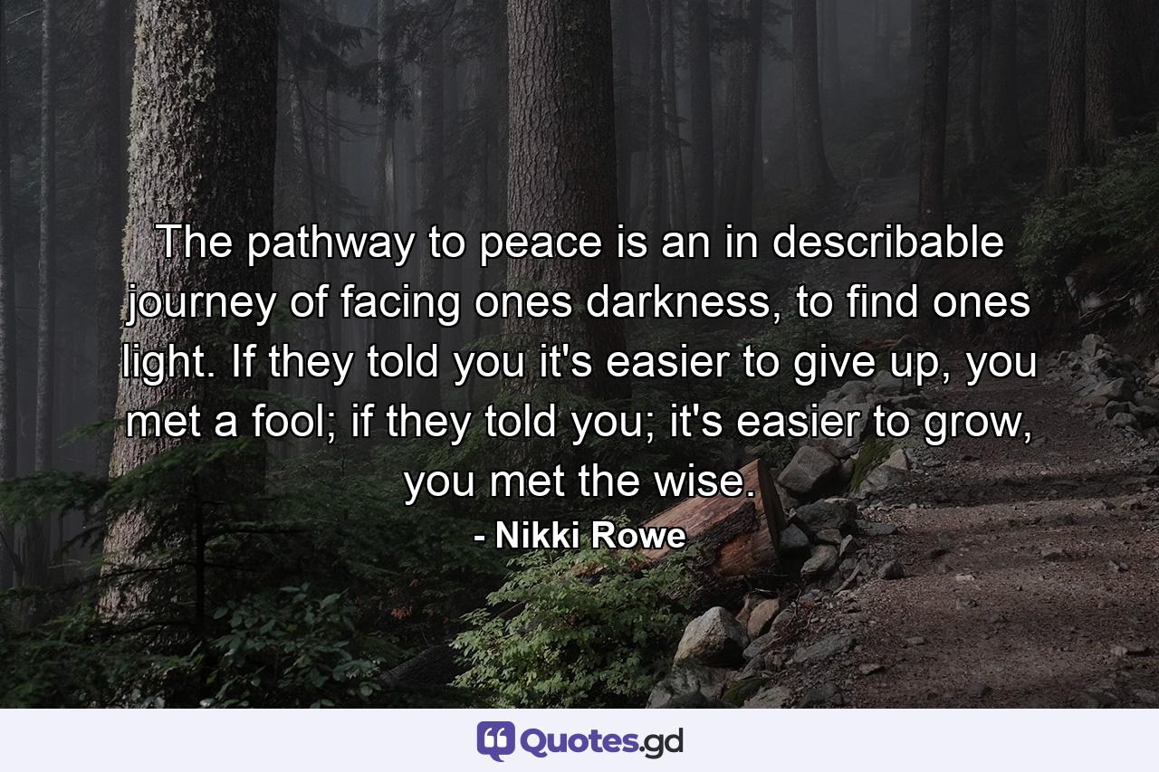 The pathway to peace is an in describable journey of facing ones darkness, to find ones light. If they told you it's easier to give up, you met a fool; if they told you; it's easier to grow, you met the wise. - Quote by Nikki Rowe