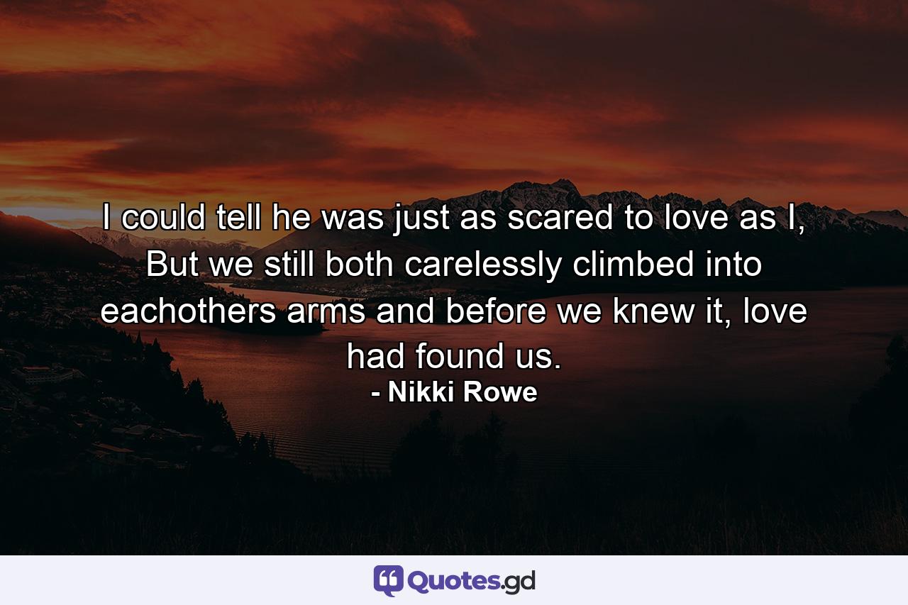 I could tell he was just as scared to love as I, But we still both carelessly climbed into eachothers arms and before we knew it, love had found us. - Quote by Nikki Rowe