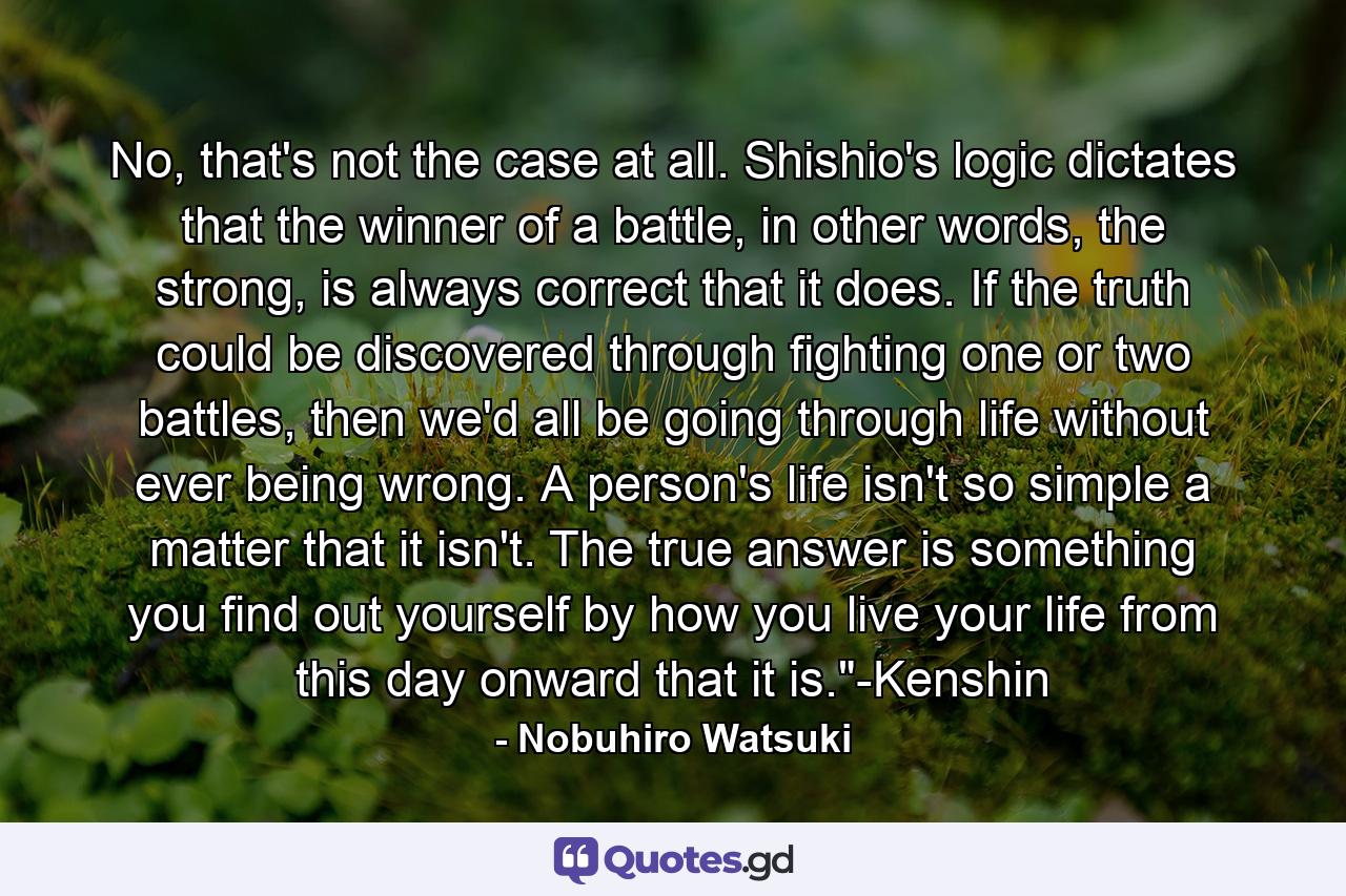 No, that's not the case at all. Shishio's logic dictates that the winner of a battle, in other words, the strong, is always correct that it does. If the truth could be discovered through fighting one or two battles, then we'd all be going through life without ever being wrong. A person's life isn't so simple a matter that it isn't. The true answer is something you find out yourself by how you live your life from this day onward that it is.