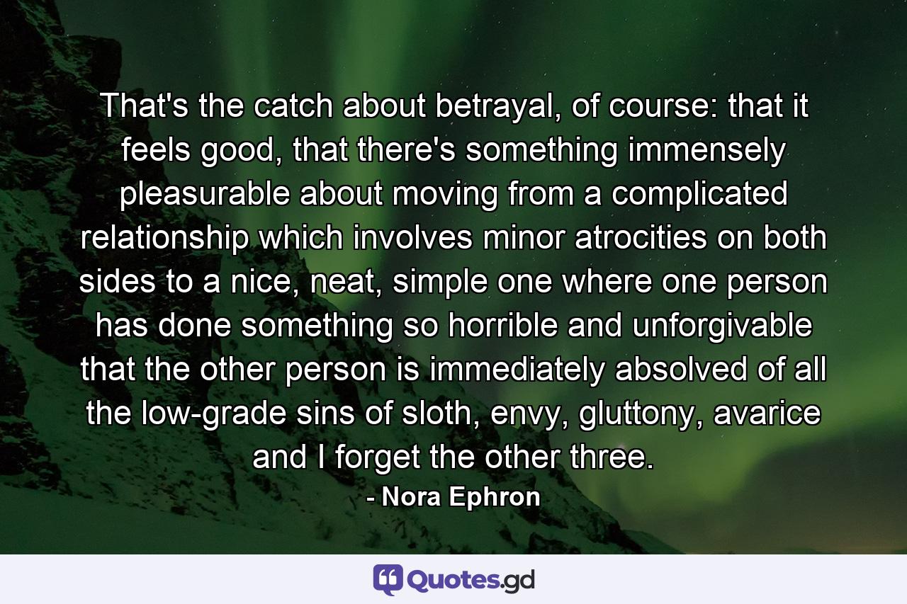 That's the catch about betrayal, of course: that it feels good, that there's something immensely pleasurable about moving from a complicated relationship which involves minor atrocities on both sides to a nice, neat, simple one where one person has done something so horrible and unforgivable that the other person is immediately absolved of all the low-grade sins of sloth, envy, gluttony, avarice and I forget the other three. - Quote by Nora Ephron