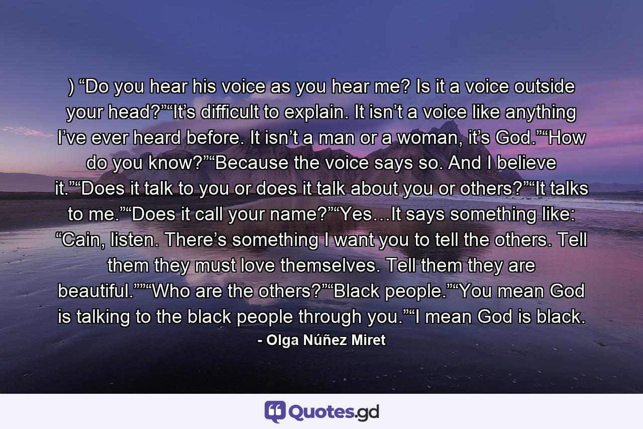 ) “Do you hear his voice as you hear me? Is it a voice outside your head?”“It’s difficult to explain. It isn’t a voice like anything I’ve ever heard before. It isn’t a man or a woman, it’s God.”“How do you know?”“Because the voice says so. And I believe it.”“Does it talk to you or does it talk about you or others?”“It talks to me.”“Does it call your name?”“Yes…It says something like: “Cain, listen. There’s something I want you to tell the others. Tell them they must love themselves. Tell them they are beautiful.””“Who are the others?”“Black people.”“You mean God is talking to the black people through you.”“I mean God is black. - Quote by Olga Núñez Miret