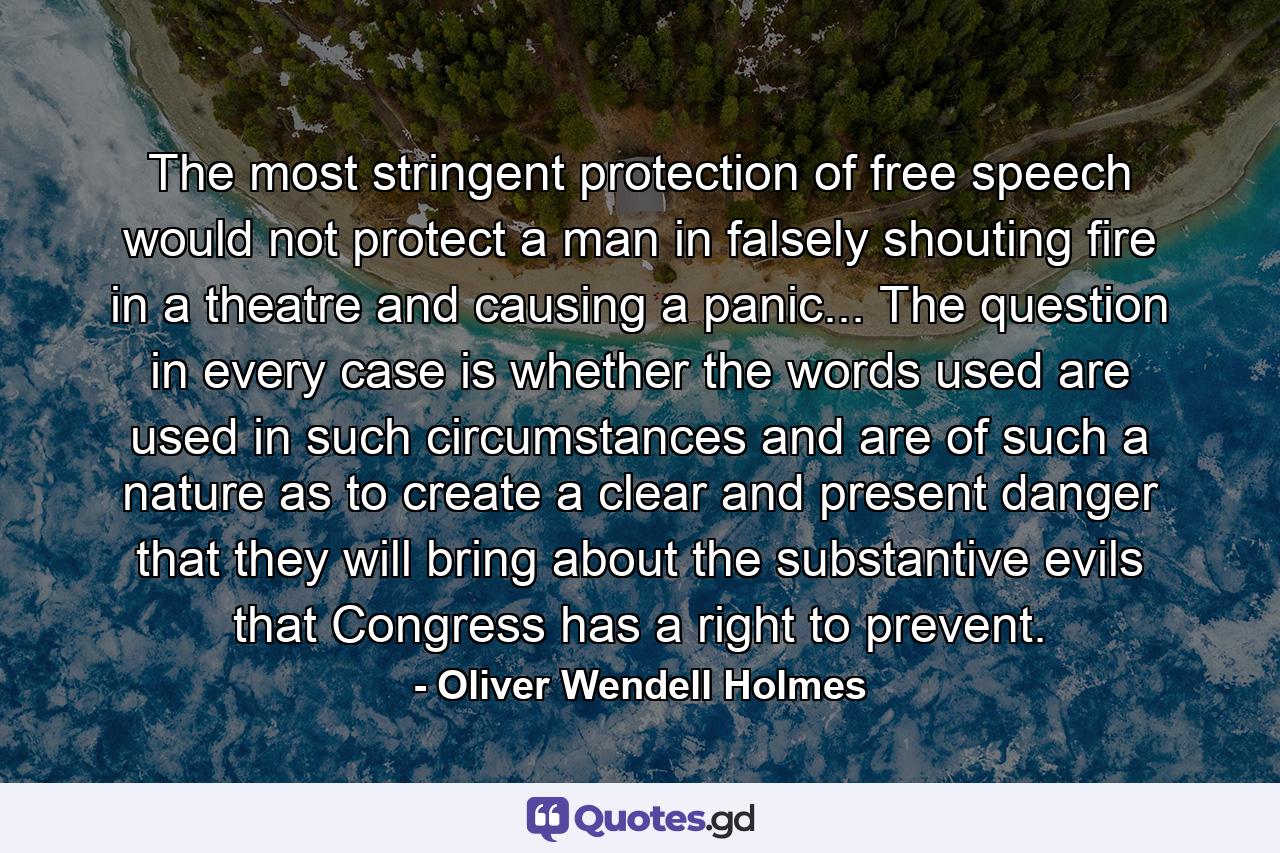 The most stringent protection of free speech would not protect a man in falsely shouting fire in a theatre and causing a panic... The question in every case is whether the words used are used in such circumstances and are of such a nature as to create a clear and present danger that they will bring about the substantive evils that Congress has a right to prevent. - Quote by Oliver Wendell Holmes