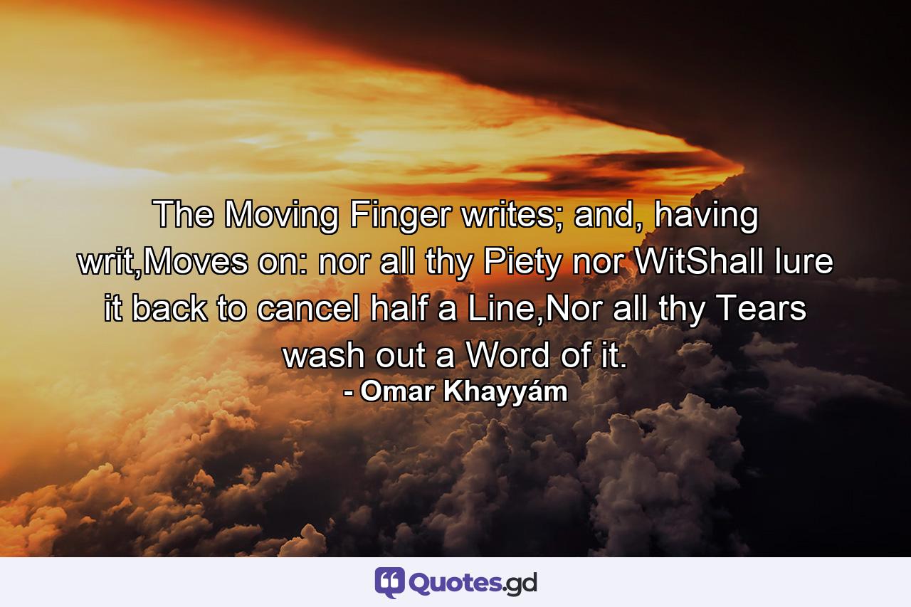 The Moving Finger writes; and, having writ,Moves on: nor all thy Piety nor WitShall lure it back to cancel half a Line,Nor all thy Tears wash out a Word of it. - Quote by Omar Khayyám