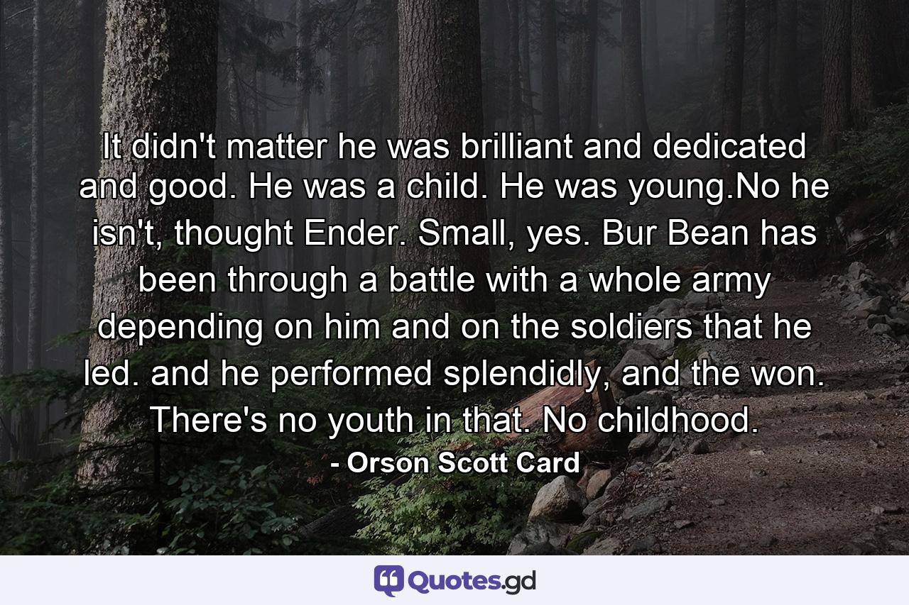 It didn't matter he was brilliant and dedicated and good. He was a child. He was young.No he isn't, thought Ender. Small, yes. Bur Bean has been through a battle with a whole army depending on him and on the soldiers that he led. and he performed splendidly, and the won. There's no youth in that. No childhood. - Quote by Orson Scott Card