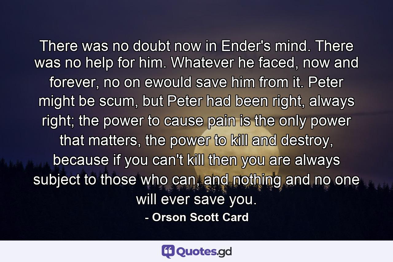 There was no doubt now in Ender's mind. There was no help for him. Whatever he faced, now and forever, no on ewould save him from it. Peter might be scum, but Peter had been right, always right; the power to cause pain is the only power that matters, the power to kill and destroy, because if you can't kill then you are always subject to those who can, and nothing and no one will ever save you. - Quote by Orson Scott Card