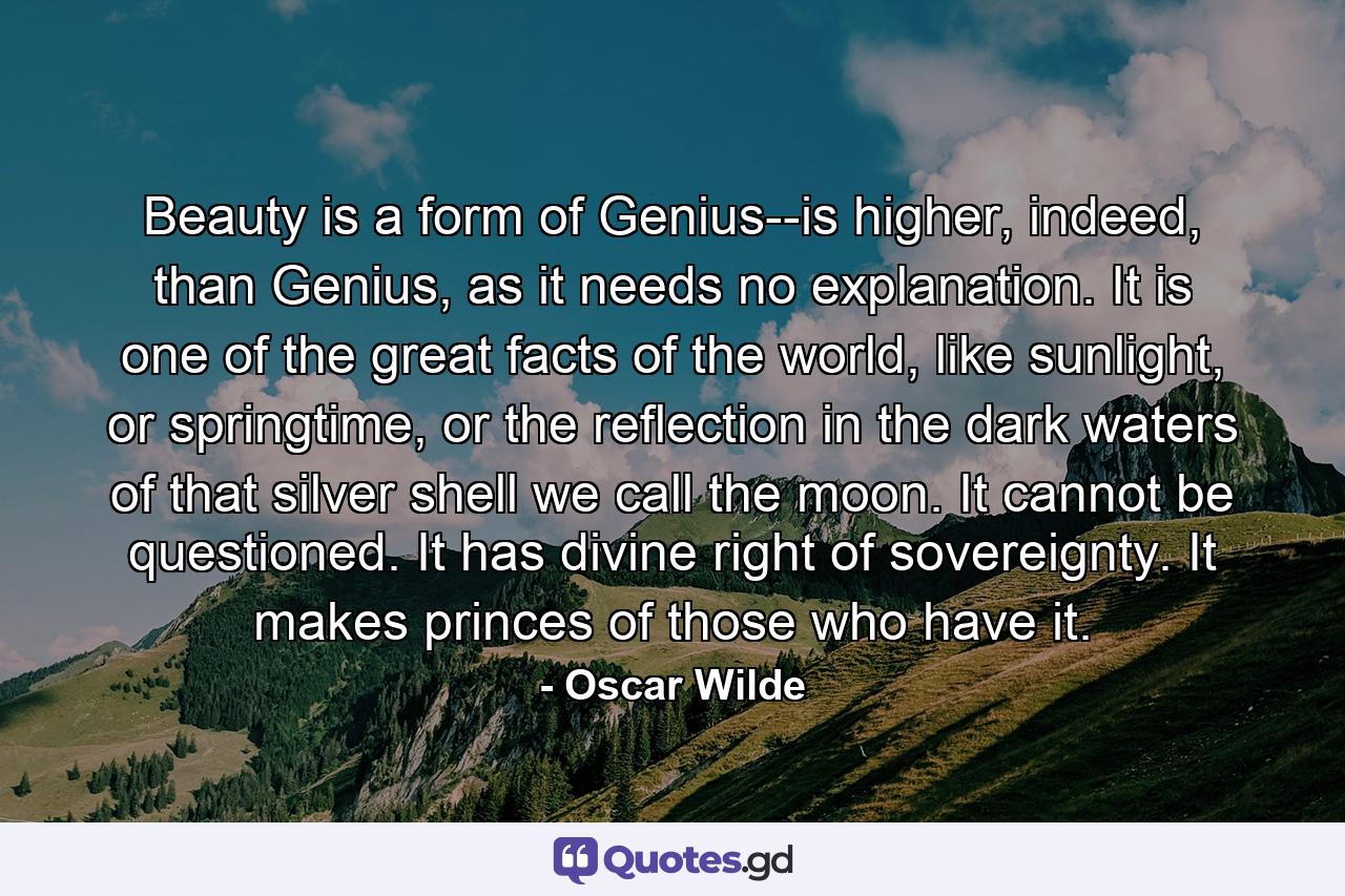 Beauty is a form of Genius--is higher, indeed, than Genius, as it needs no explanation. It is one of the great facts of the world, like sunlight, or springtime, or the reflection in the dark waters of that silver shell we call the moon. It cannot be questioned. It has divine right of sovereignty. It makes princes of those who have it. - Quote by Oscar Wilde