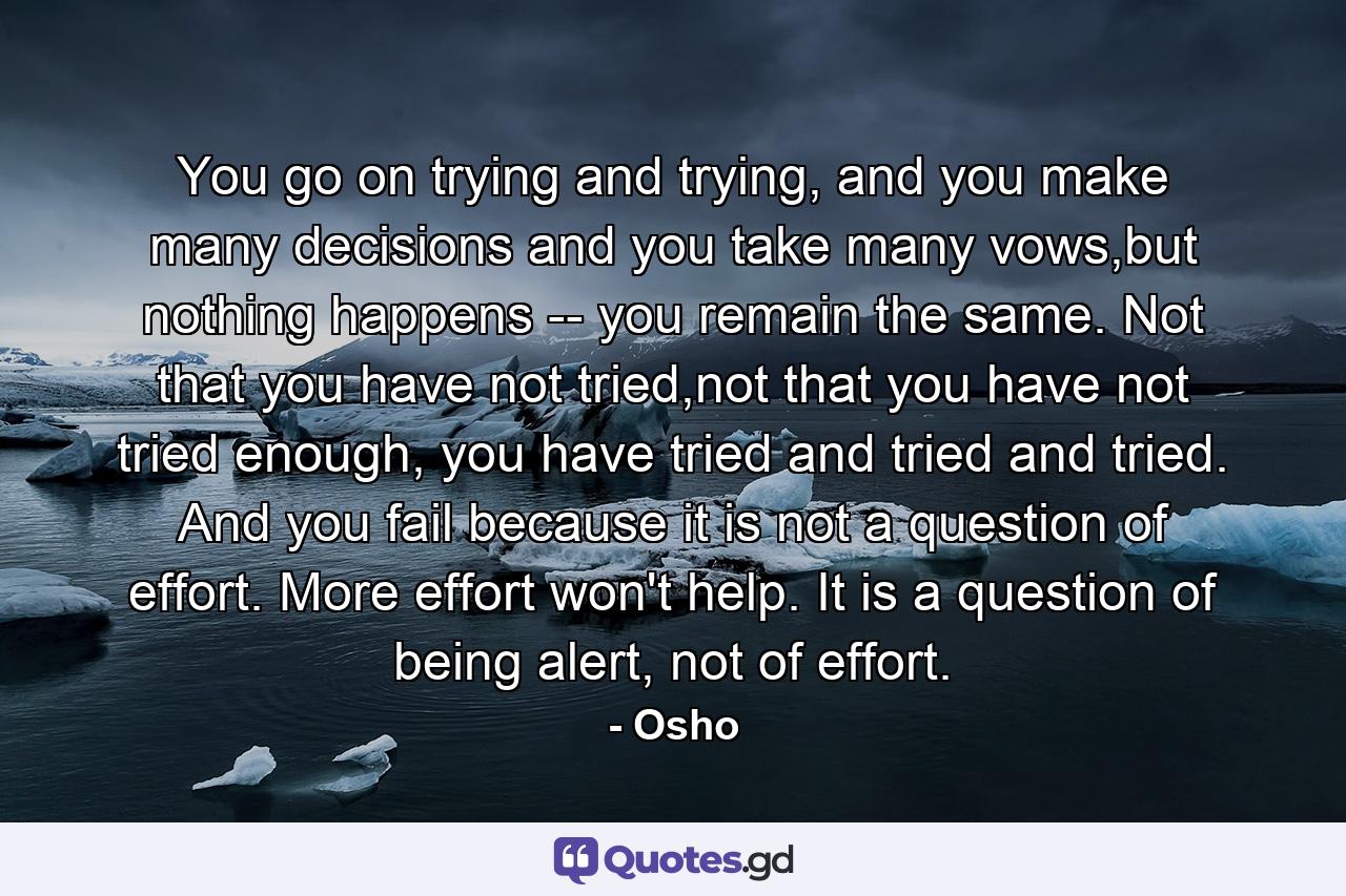 You go on trying and trying, and you make many decisions and you take many vows,but nothing happens -- you remain the same. Not that you have not tried,not that you have not tried enough, you have tried and tried and tried. And you fail because it is not a question of effort. More effort won't help. It is a question of being alert, not of effort. - Quote by Osho