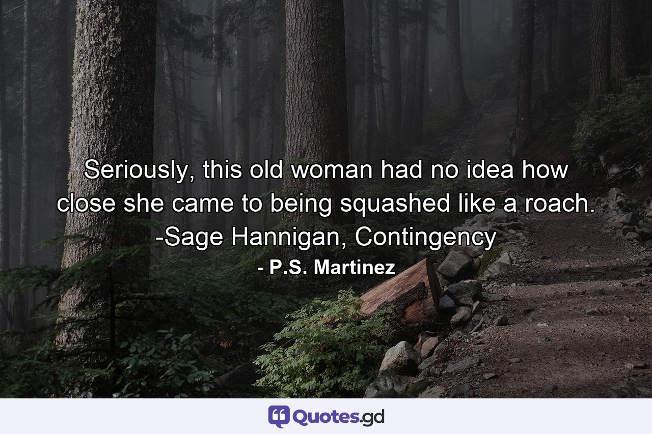 Seriously, this old woman had no idea how close she came to being squashed like a roach. -Sage Hannigan, Contingency - Quote by P.S. Martinez