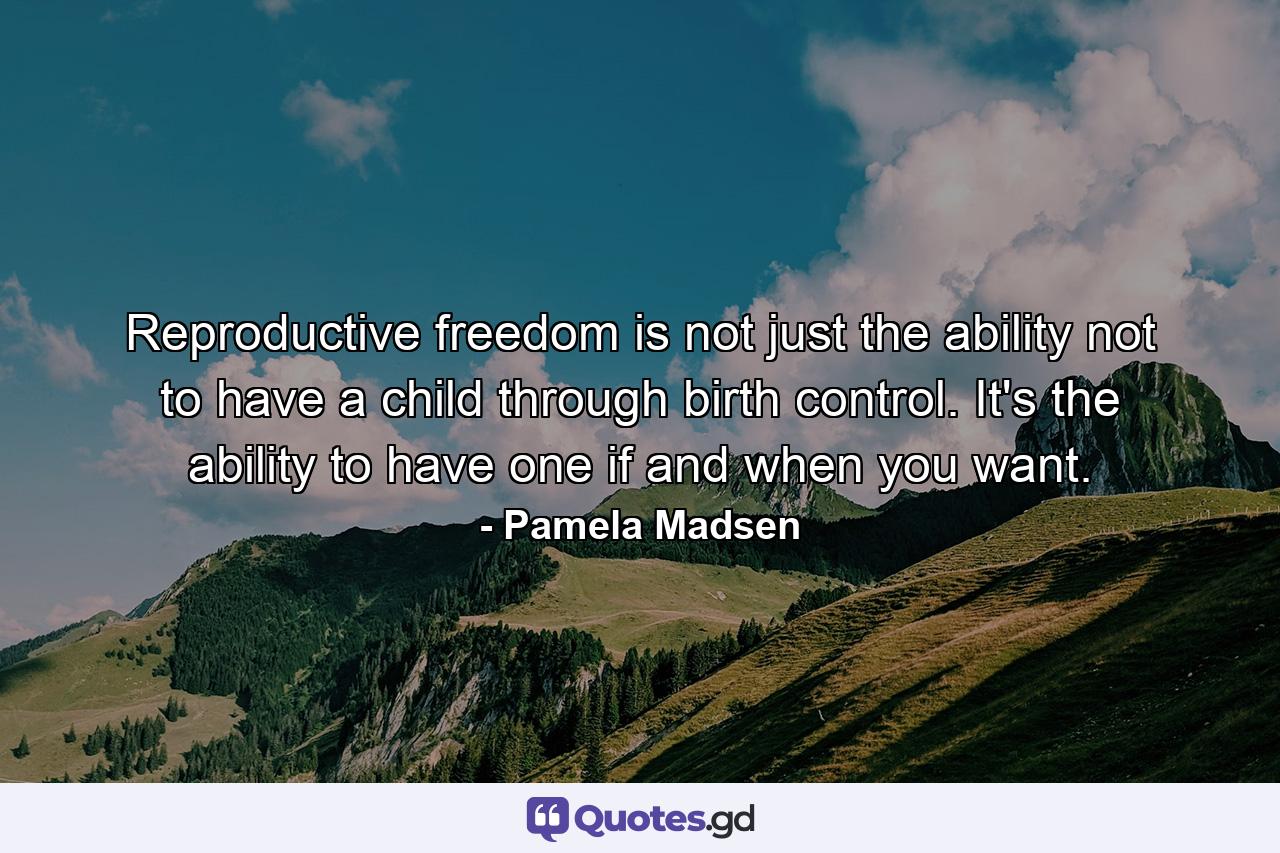 Reproductive freedom is not just the ability not to have a child through birth control. It's the ability to have one if and when you want. - Quote by Pamela Madsen