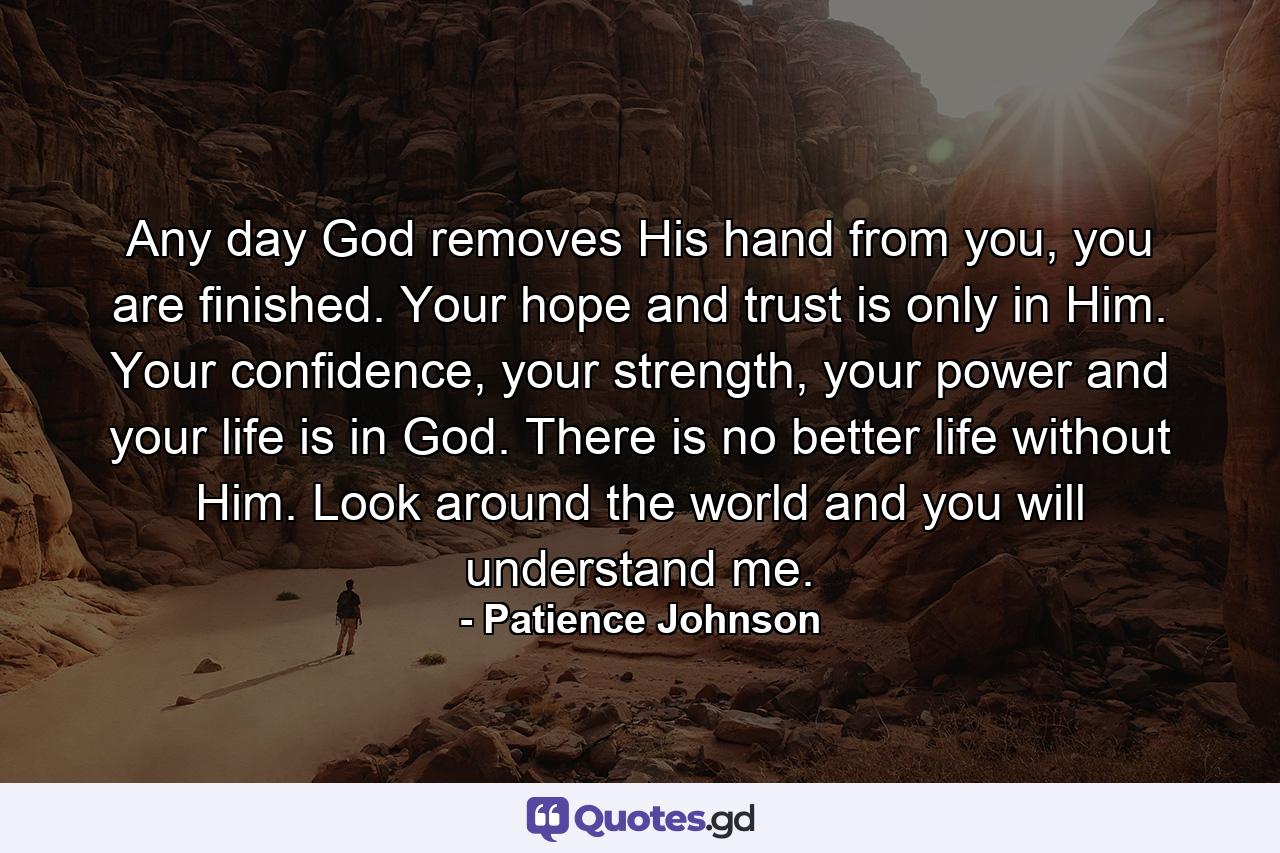 Any day God removes His hand from you, you are finished. Your hope and trust is only in Him. Your confidence, your strength, your power and your life is in God. There is no better life without Him. Look around the world and you will understand me. - Quote by Patience Johnson