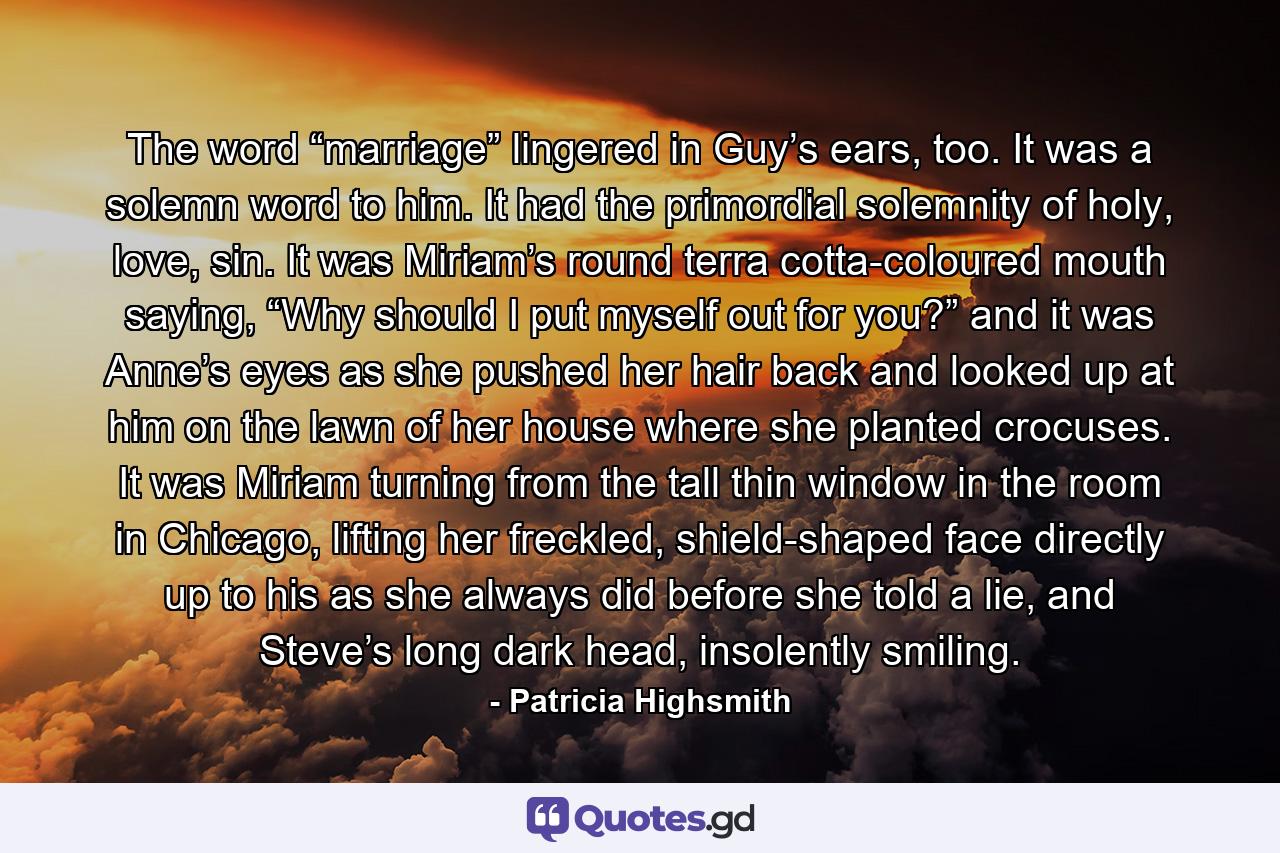 The word “marriage” lingered in Guy’s ears, too. It was a solemn word to him. It had the primordial solemnity of holy, love, sin. It was Miriam’s round terra cotta-coloured mouth saying, “Why should I put myself out for you?” and it was Anne’s eyes as she pushed her hair back and looked up at him on the lawn of her house where she planted crocuses. It was Miriam turning from the tall thin window in the room in Chicago, lifting her freckled, shield-shaped face directly up to his as she always did before she told a lie, and Steve’s long dark head, insolently smiling. - Quote by Patricia Highsmith