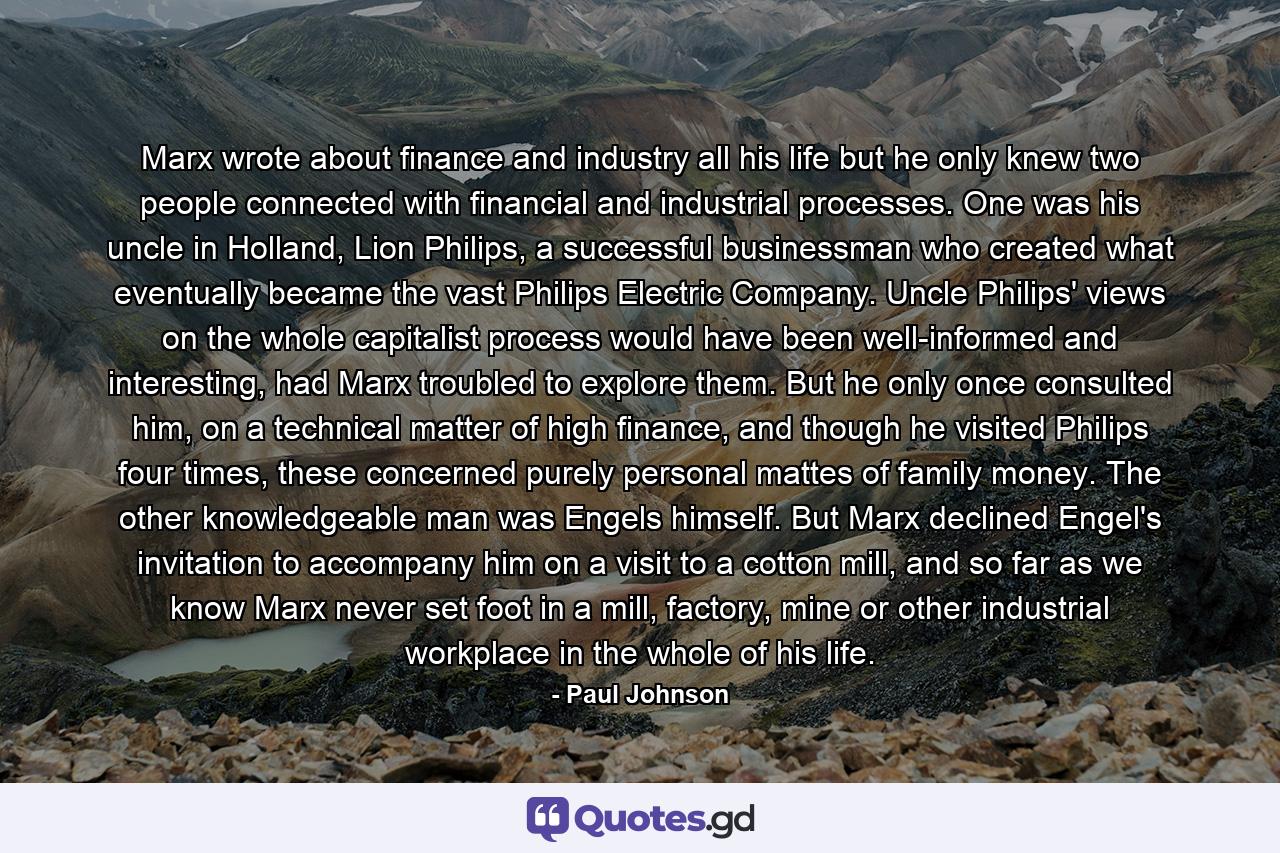 Marx wrote about finance and industry all his life but he only knew two people connected with financial and industrial processes. One was his uncle in Holland, Lion Philips, a successful businessman who created what eventually became the vast Philips Electric Company. Uncle Philips' views on the whole capitalist process would have been well-informed and interesting, had Marx troubled to explore them. But he only once consulted him, on a technical matter of high finance, and though he visited Philips four times, these concerned purely personal mattes of family money. The other knowledgeable man was Engels himself. But Marx declined Engel's invitation to accompany him on a visit to a cotton mill, and so far as we know Marx never set foot in a mill, factory, mine or other industrial workplace in the whole of his life. - Quote by Paul Johnson