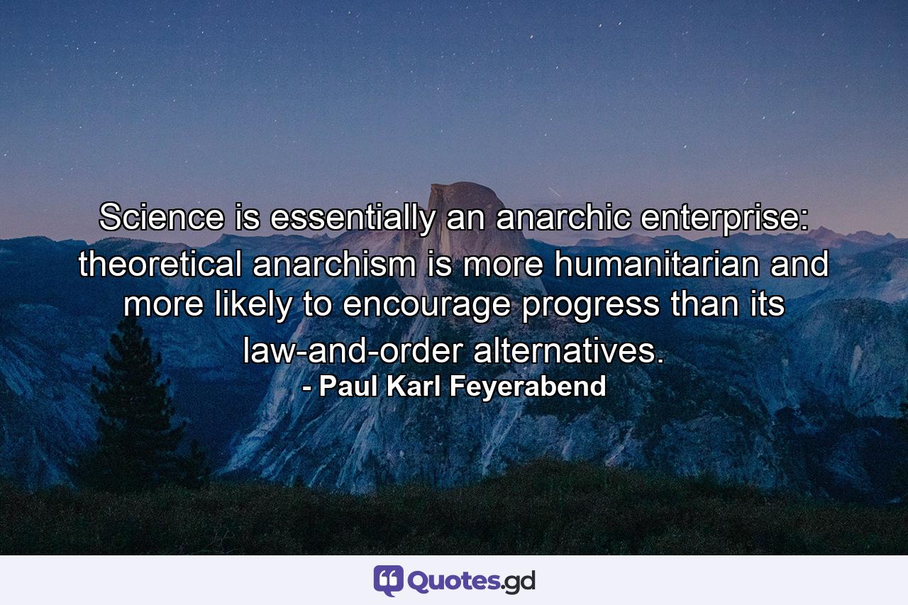 Science is essentially an anarchic enterprise: theoretical anarchism is more humanitarian and more likely to encourage progress than its law-and-order alternatives. - Quote by Paul Karl Feyerabend