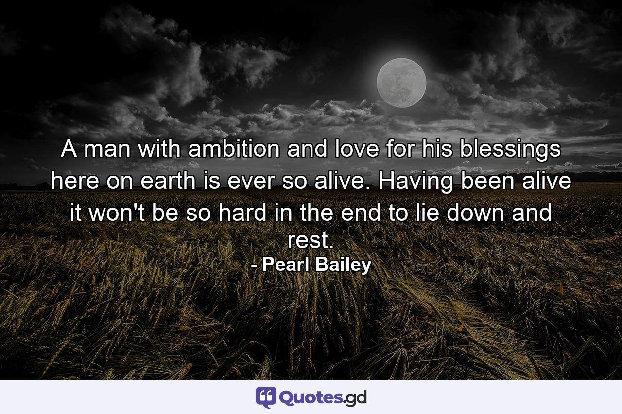 A man with ambition and love for his blessings here on earth is ever so alive. Having been alive  it won't be so hard in the end to lie down and rest. - Quote by Pearl Bailey