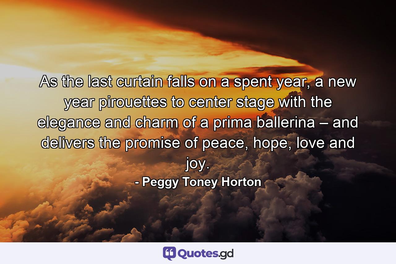 As the last curtain falls on a spent year, a new year pirouettes to center stage with the elegance and charm of a prima ballerina – and delivers the promise of peace, hope, love and joy. - Quote by Peggy Toney Horton