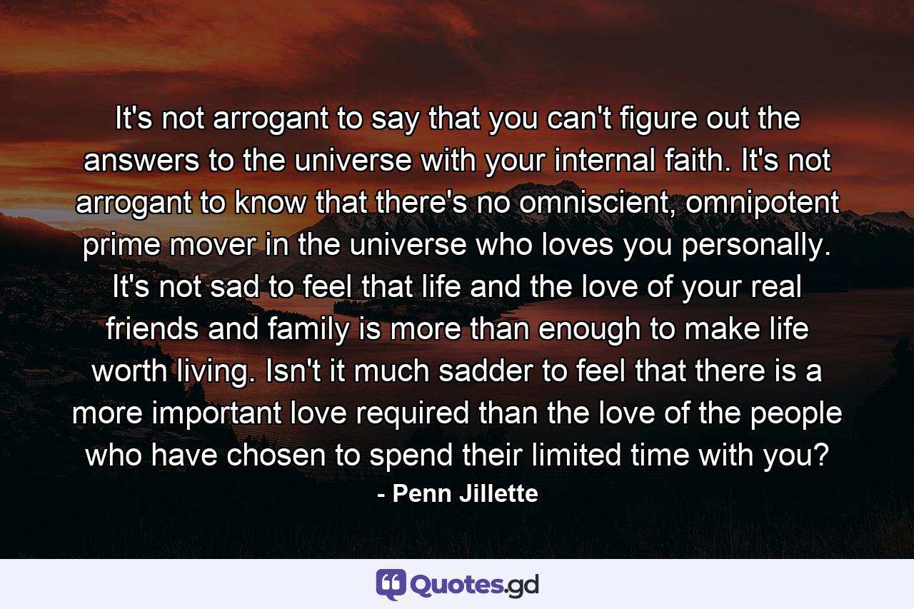 It's not arrogant to say that you can't figure out the answers to the universe with your internal faith. It's not arrogant to know that there's no omniscient, omnipotent prime mover in the universe who loves you personally. It's not sad to feel that life and the love of your real friends and family is more than enough to make life worth living. Isn't it much sadder to feel that there is a more important love required than the love of the people who have chosen to spend their limited time with you? - Quote by Penn Jillette