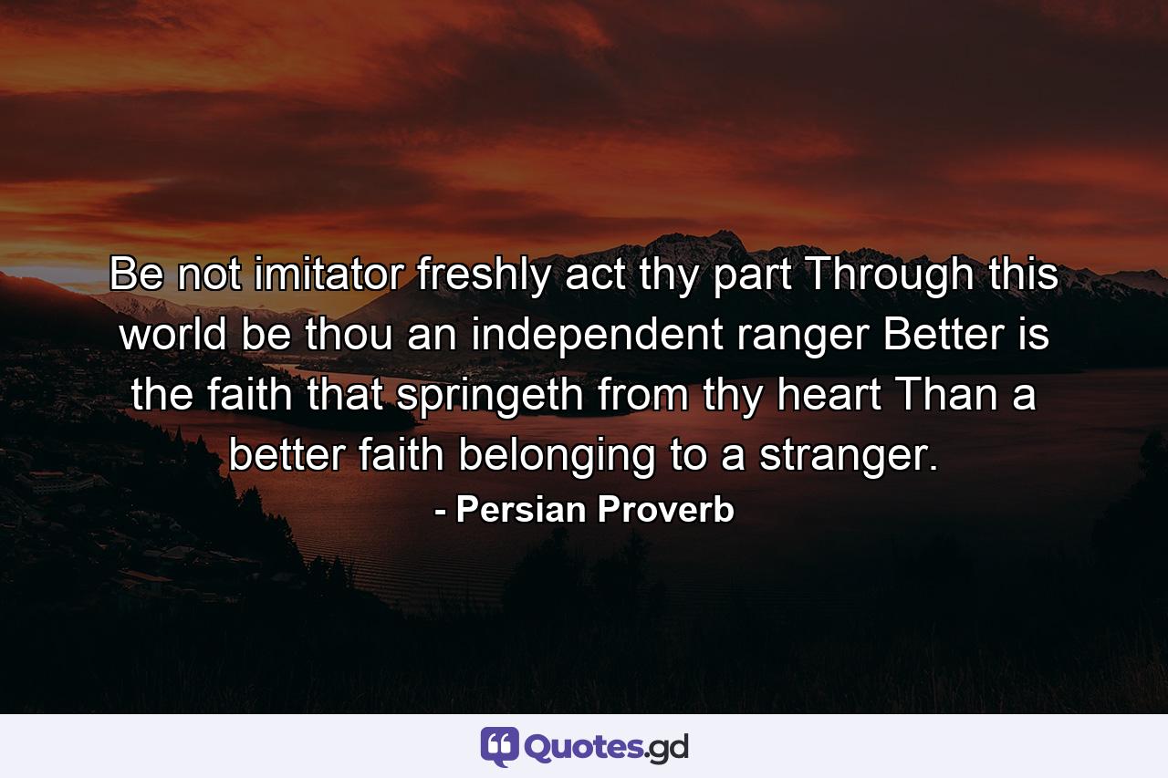 Be not imitator  freshly act thy part  Through this world be thou an independent ranger  Better is the faith that springeth from thy heart Than a better faith belonging to a stranger. - Quote by Persian Proverb