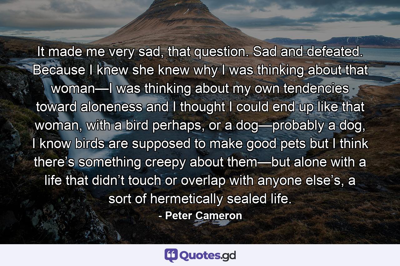 It made me very sad, that question. Sad and defeated. Because I knew she knew why I was thinking about that woman—I was thinking about my own tendencies toward aloneness and I thought I could end up like that woman, with a bird perhaps, or a dog—probably a dog, I know birds are supposed to make good pets but I think there’s something creepy about them—but alone with a life that didn’t touch or overlap with anyone else’s, a sort of hermetically sealed life. - Quote by Peter Cameron