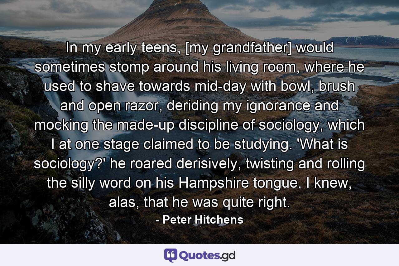 In my early teens, [my grandfather] would sometimes stomp around his living room, where he used to shave towards mid-day with bowl, brush and open razor, deriding my ignorance and mocking the made-up discipline of sociology, which I at one stage claimed to be studying. 'What is sociology?' he roared derisively, twisting and rolling the silly word on his Hampshire tongue. I knew, alas, that he was quite right. - Quote by Peter Hitchens