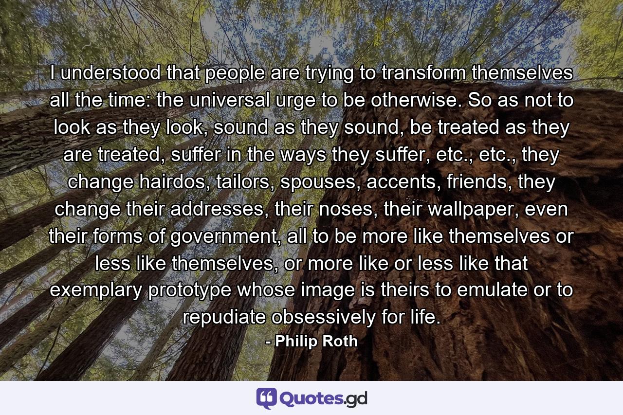 I understood that people are trying to transform themselves all the time: the universal urge to be otherwise. So as not to look as they look, sound as they sound, be treated as they are treated, suffer in the ways they suffer, etc., etc., they change hairdos, tailors, spouses, accents, friends, they change their addresses, their noses, their wallpaper, even their forms of government, all to be more like themselves or less like themselves, or more like or less like that exemplary prototype whose image is theirs to emulate or to repudiate obsessively for life. - Quote by Philip Roth