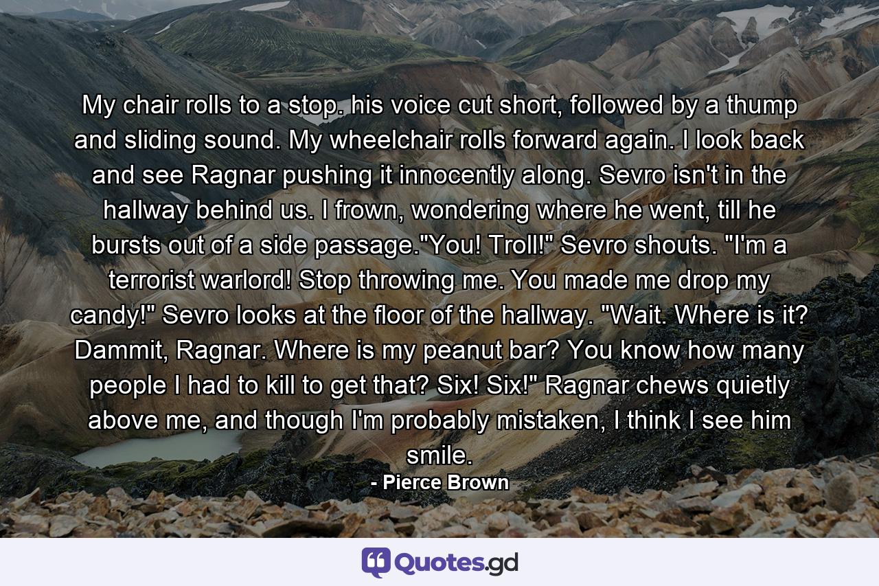 My chair rolls to a stop. his voice cut short, followed by a thump and sliding sound. My wheelchair rolls forward again. I look back and see Ragnar pushing it innocently along. Sevro isn't in the hallway behind us. I frown, wondering where he went, till he bursts out of a side passage.