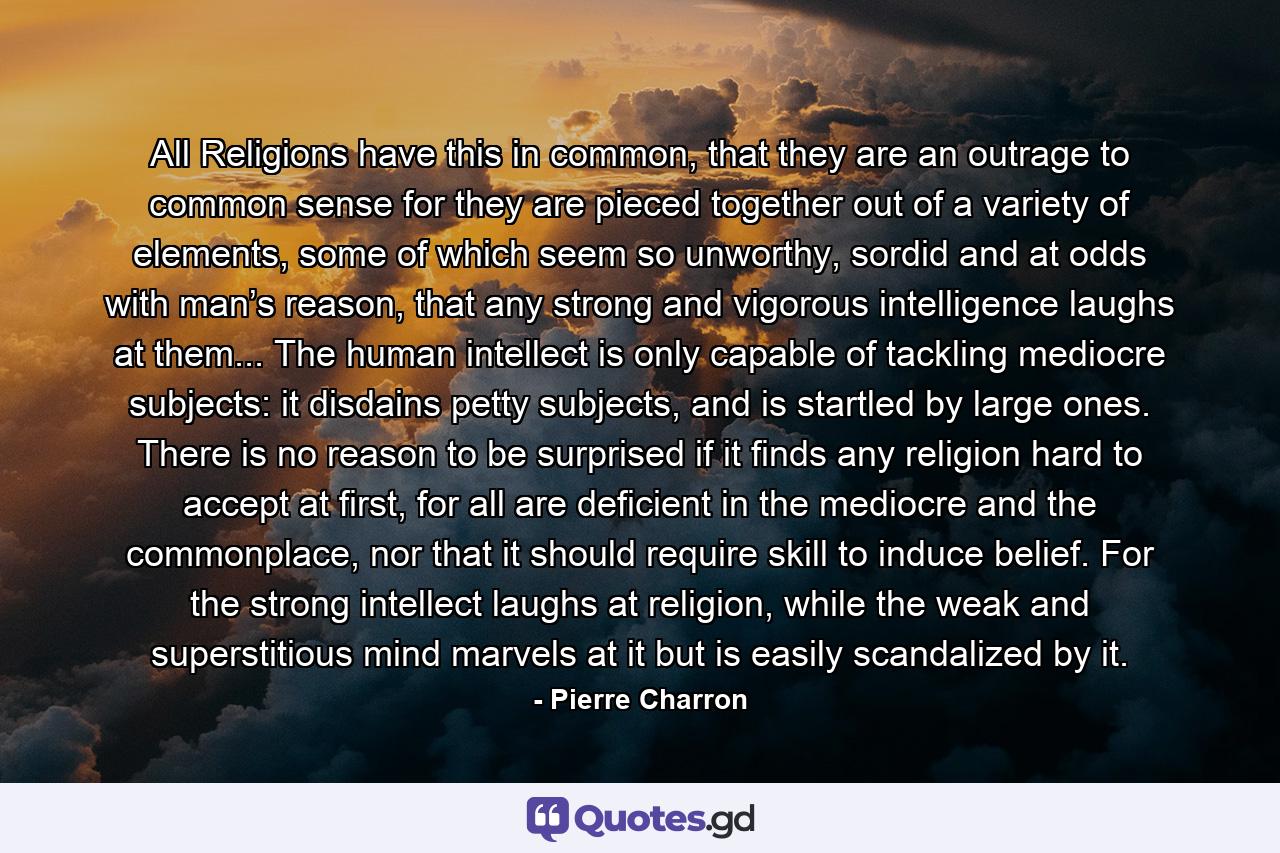 All Religions have this in common, that they are an outrage to common sense for they are pieced together out of a variety of elements, some of which seem so unworthy, sordid and at odds with man’s reason, that any strong and vigorous intelligence laughs at them... The human intellect is only capable of tackling mediocre subjects: it disdains petty subjects, and is startled by large ones. There is no reason to be surprised if it finds any religion hard to accept at first, for all are deficient in the mediocre and the commonplace, nor that it should require skill to induce belief. For the strong intellect laughs at religion, while the weak and superstitious mind marvels at it but is easily scandalized by it. - Quote by Pierre Charron