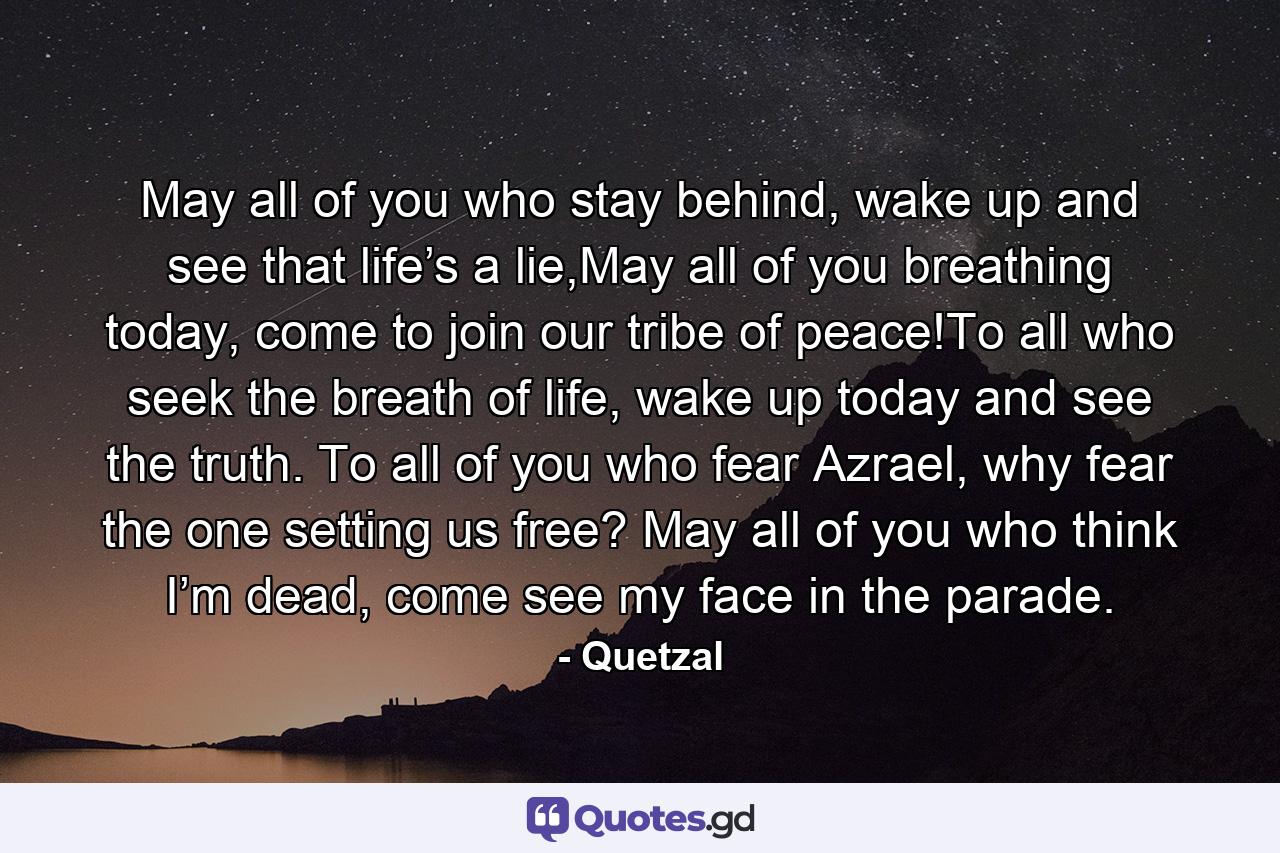 May all of you who stay behind, wake up and see that life’s a lie,May all of you breathing today, come to join our tribe of peace!To all who seek the breath of life, wake up today and see the truth. To all of you who fear Azrael, why fear the one setting us free? May all of you who think I’m dead, come see my face in the parade. - Quote by Quetzal