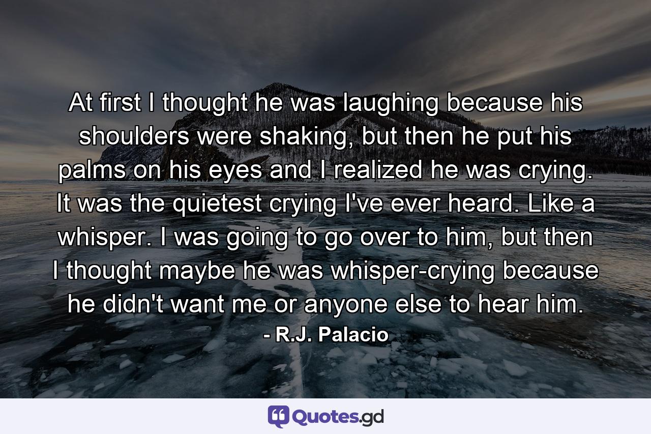 At first I thought he was laughing because his shoulders were shaking, but then he put his palms on his eyes and I realized he was crying. It was the quietest crying I've ever heard. Like a whisper. I was going to go over to him, but then I thought maybe he was whisper-crying because he didn't want me or anyone else to hear him. - Quote by R.J. Palacio