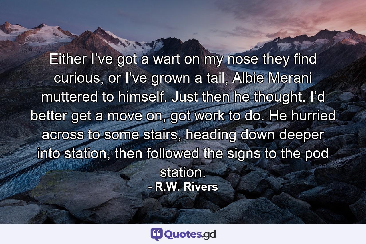 Either I’ve got a wart on my nose they find curious, or I’ve grown a tail, Albie Merani muttered to himself. Just then he thought. I’d better get a move on, got work to do. He hurried across to some stairs, heading down deeper into station, then followed the signs to the pod station. - Quote by R.W. Rivers