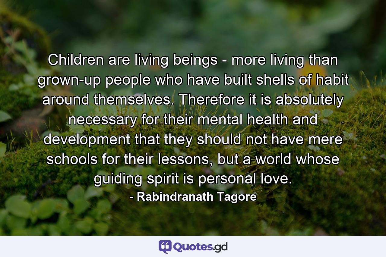 Children are living beings - more living than grown-up people who have built shells of habit around themselves. Therefore it is absolutely necessary for their mental health and development that they should not have mere schools for their lessons, but a world whose guiding spirit is personal love. - Quote by Rabindranath Tagore