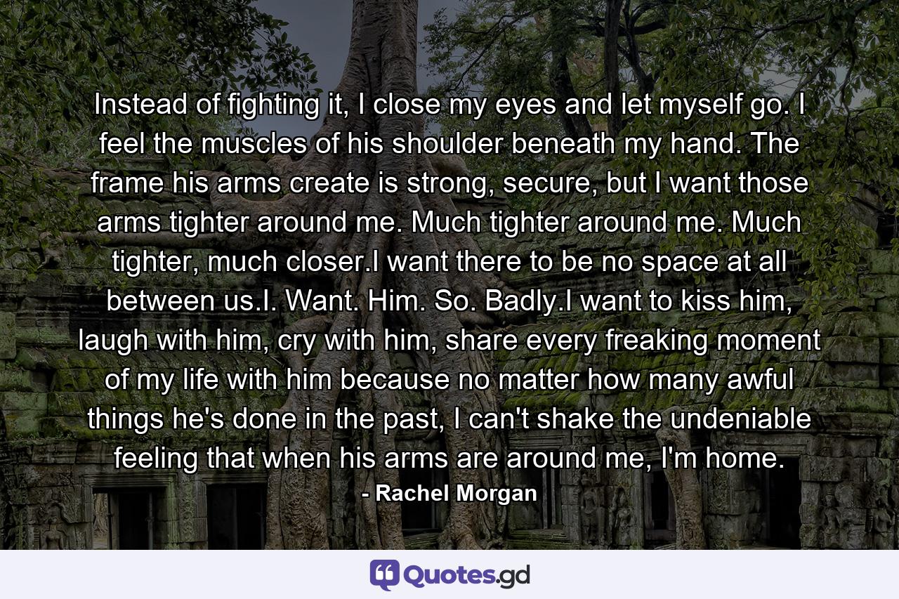 Instead of fighting it, I close my eyes and let myself go. I feel the muscles of his shoulder beneath my hand. The frame his arms create is strong, secure, but I want those arms tighter around me. Much tighter around me. Much tighter, much closer.I want there to be no space at all between us.I. Want. Him. So. Badly.I want to kiss him, laugh with him, cry with him, share every freaking moment of my life with him because no matter how many awful things he's done in the past, I can't shake the undeniable feeling that when his arms are around me, I'm home. - Quote by Rachel Morgan