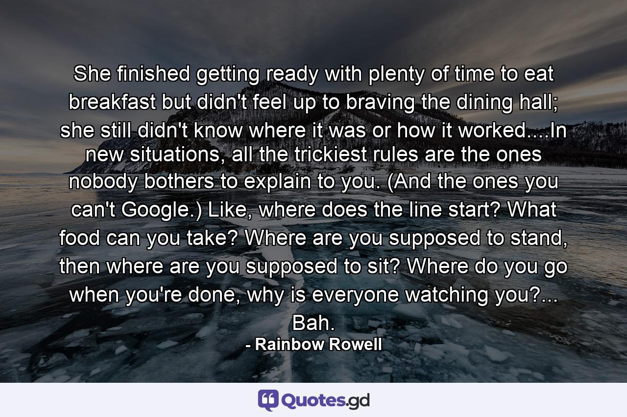 She finished getting ready with plenty of time to eat breakfast but didn't feel up to braving the dining hall; she still didn't know where it was or how it worked....In new situations, all the trickiest rules are the ones nobody bothers to explain to you. (And the ones you can't Google.) Like, where does the line start? What food can you take? Where are you supposed to stand, then where are you supposed to sit? Where do you go when you're done, why is everyone watching you?... Bah. - Quote by Rainbow Rowell