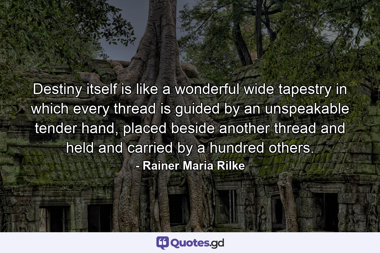 Destiny itself is like a wonderful wide tapestry in which every thread is guided by an unspeakable tender hand, placed beside another thread and held and carried by a hundred others. - Quote by Rainer Maria Rilke