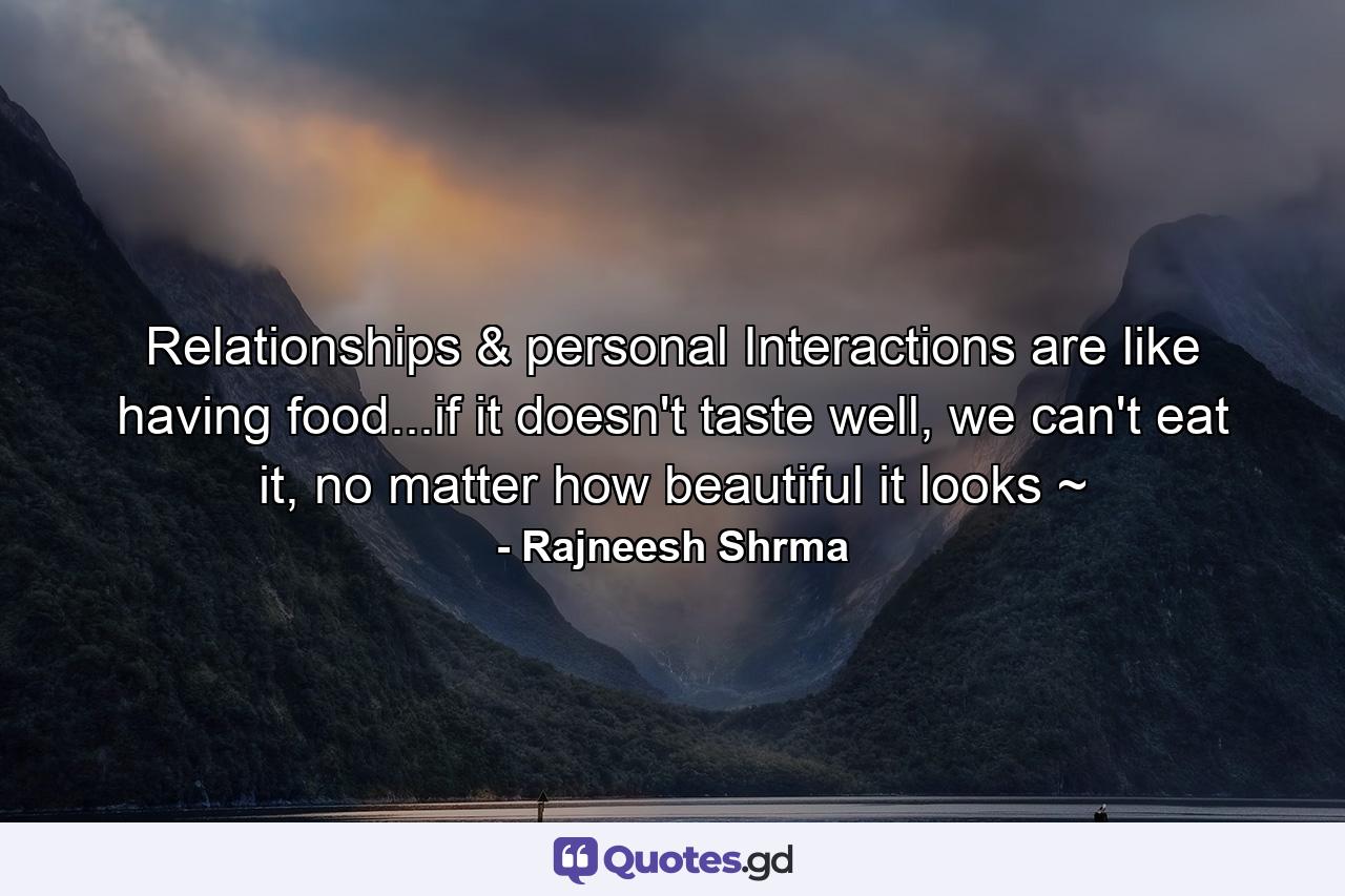 Relationships & personal Interactions are like having food...if it doesn't taste well, we can't eat it, no matter how beautiful it looks ~ - Quote by Rajneesh Shrma