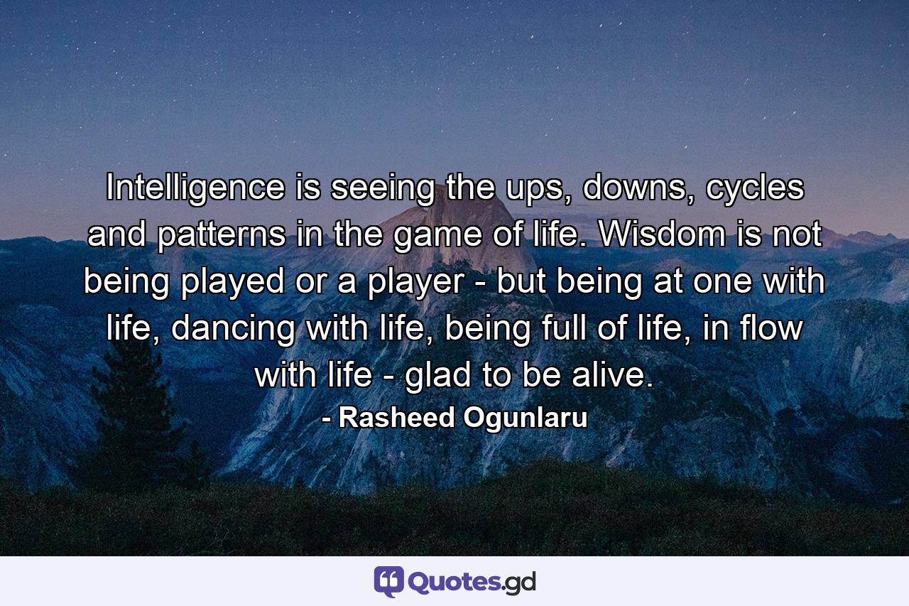 Intelligence is seeing the ups, downs, cycles and patterns in the game of life. Wisdom is not being played or a player - but being at one with life, dancing with life, being full of life, in flow with life - glad to be alive. - Quote by Rasheed Ogunlaru