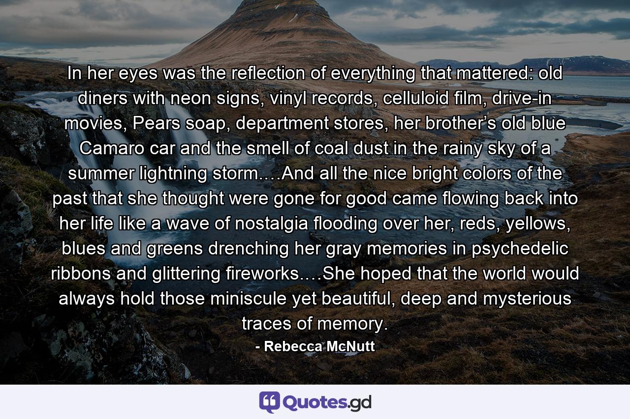 In her eyes was the reflection of everything that mattered: old diners with neon signs, vinyl records, celluloid film, drive-in movies, Pears soap, department stores, her brother’s old blue Camaro car and the smell of coal dust in the rainy sky of a summer lightning storm.…And all the nice bright colors of the past that she thought were gone for good came flowing back into her life like a wave of nostalgia flooding over her, reds, yellows, blues and greens drenching her gray memories in psychedelic ribbons and glittering fireworks.…She hoped that the world would always hold those miniscule yet beautiful, deep and mysterious traces of memory. - Quote by Rebecca McNutt