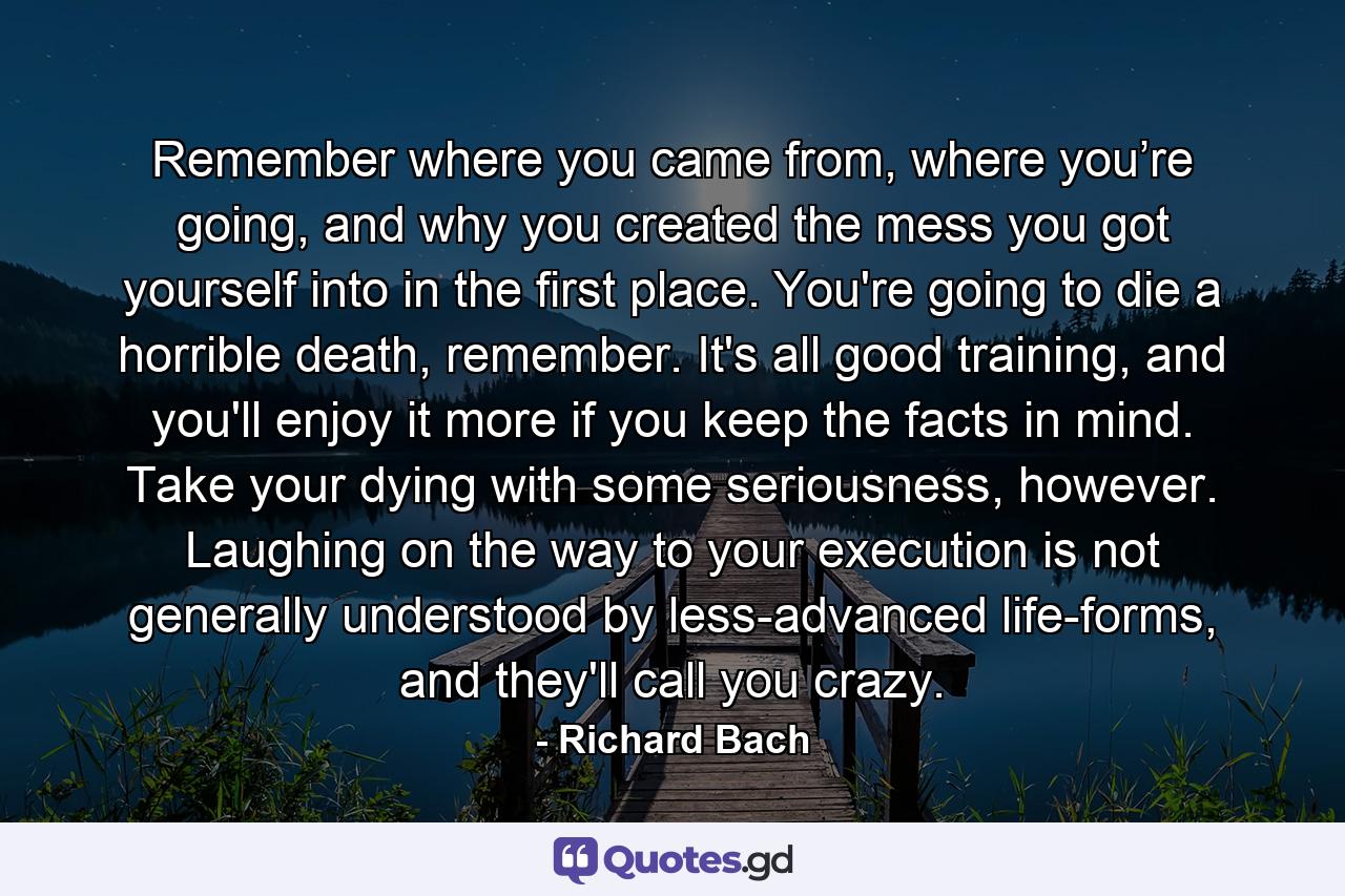 Remember where you came from, where you’re going, and why you created the mess you got yourself into in the first place. You're going to die a horrible death, remember. It's all good training, and you'll enjoy it more if you keep the facts in mind. Take your dying with some seriousness, however. Laughing on the way to your execution is not generally understood by less-advanced life-forms, and they'll call you crazy. - Quote by Richard Bach