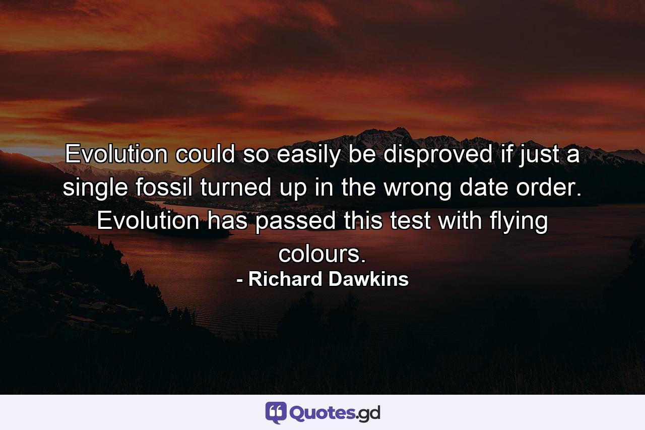 Evolution could so easily be disproved if just a single fossil turned up in the wrong date order. Evolution has passed this test with flying colours. - Quote by Richard Dawkins