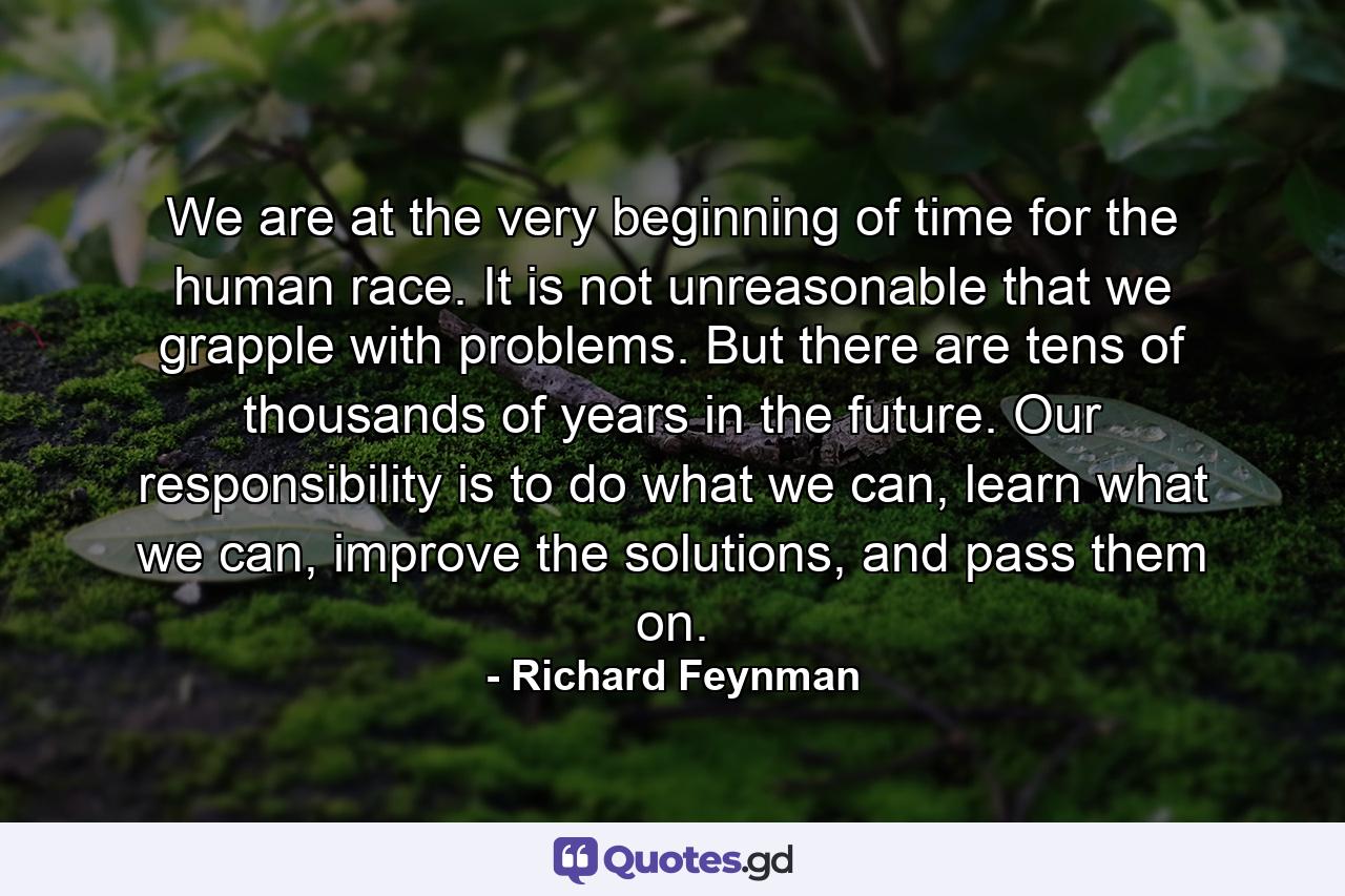 We are at the very beginning of time for the human race. It is not unreasonable that we grapple with problems. But there are tens of thousands of years in the future. Our responsibility is to do what we can, learn what we can, improve the solutions, and pass them on. - Quote by Richard Feynman