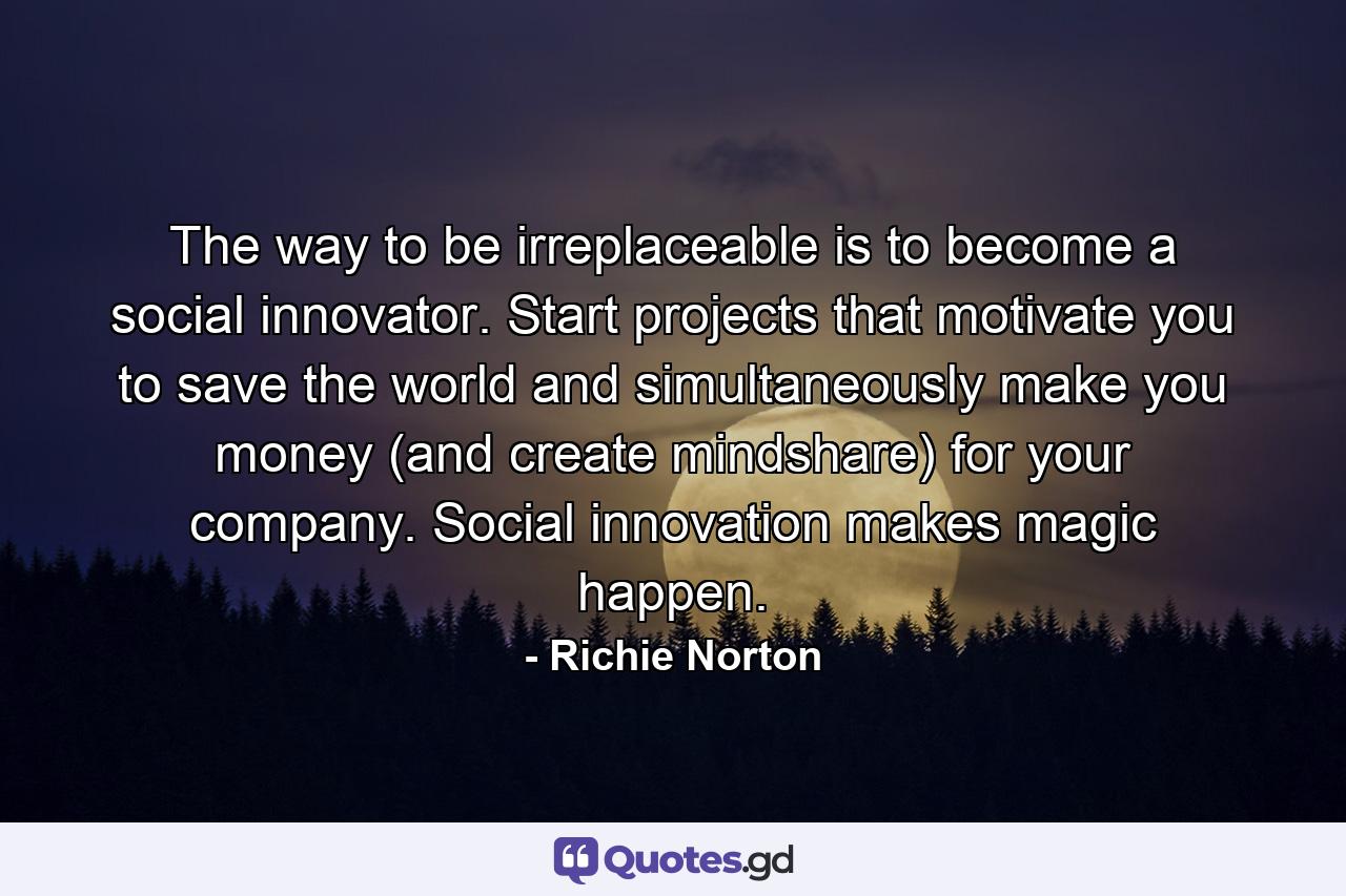 The way to be irreplaceable is to become a social innovator. Start projects that motivate you to save the world and simultaneously make you money (and create mindshare) for your company. Social innovation makes magic happen. - Quote by Richie Norton